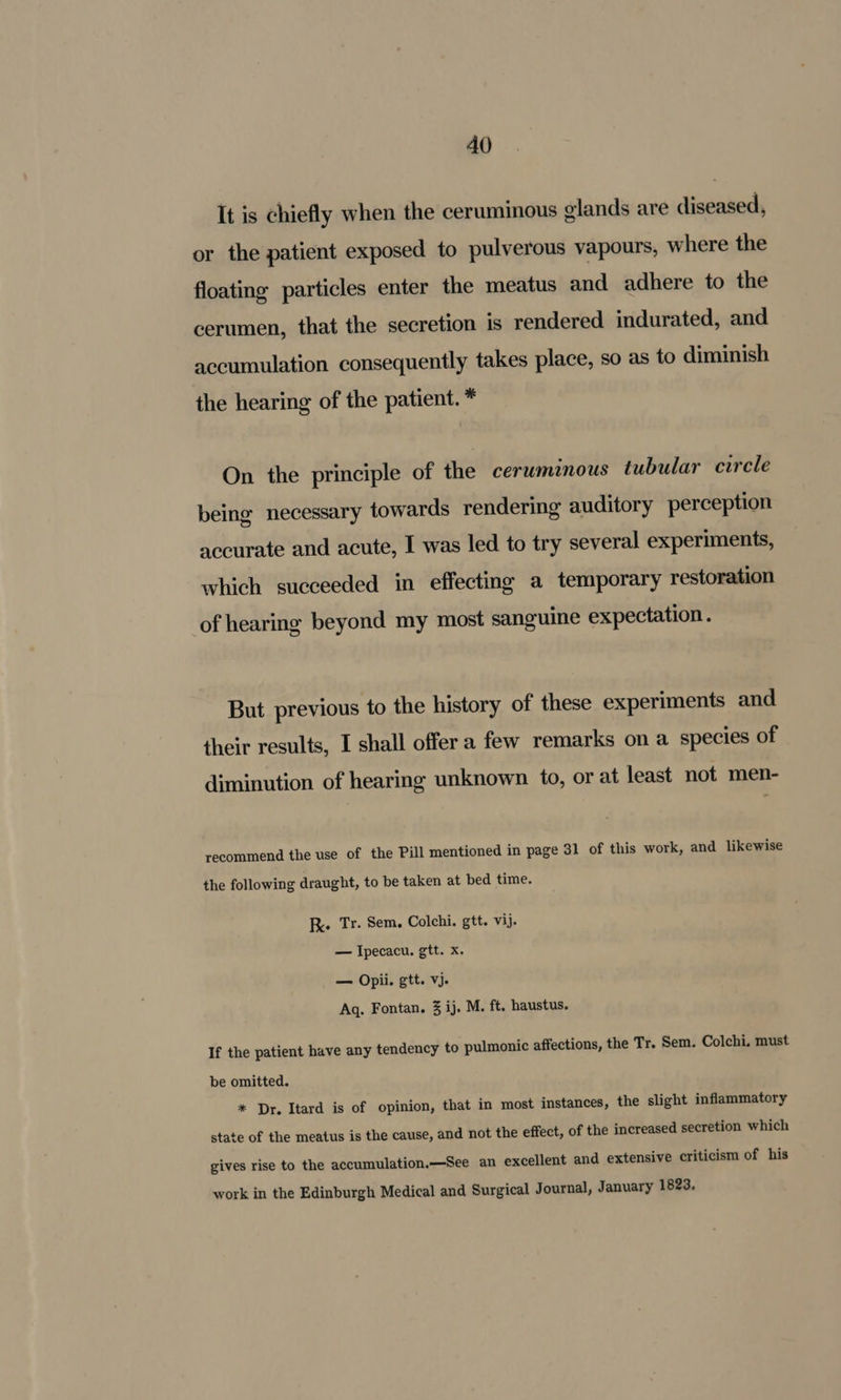 It is chiefly when the ceruminous olands are diseased, or the patient exposed to pulverous vapours, where the floating particles enter the meatus and adhere to the cerumen, that the secretion is rendered indurated, and accumulation consequently takes place, so as to diminish the hearing of the patient. * On the principle of the cerwminous tubular curcle being necessary towards rendering auditory perception accurate and acute, I was led to try several experiments, which succeeded in effecting a temporary restoration of hearing beyond my most sanguine expectation. But previous to the history of these experiments and their results, I shall offer a few remarks on a species of diminution of hearing unknown to, or at least not men- recommend the use of the Pill mentioned in page 31 of this work, and likewise the following draught, to be taken at bed time. Rk Tr. Sem. Colchi. gtt. vij. — Ipecacu. gtt. x. — Opii. gtt. vj. Aq. Fontan. 3 ij. M. ft, haustus. If the patient have any tendency to pulmonic affections, the Tr. Sem. Colchi. must be omitted. * Dr. Itard is of opinion, that in most instances, the slight inflammatory state of the meatus is the cause, and not the effect, of the increased secretion which gives rise to the accumulation.—See an excellent and extensive criticism of his work in the Edinburgh Medical and Surgical Journal, January 1823.