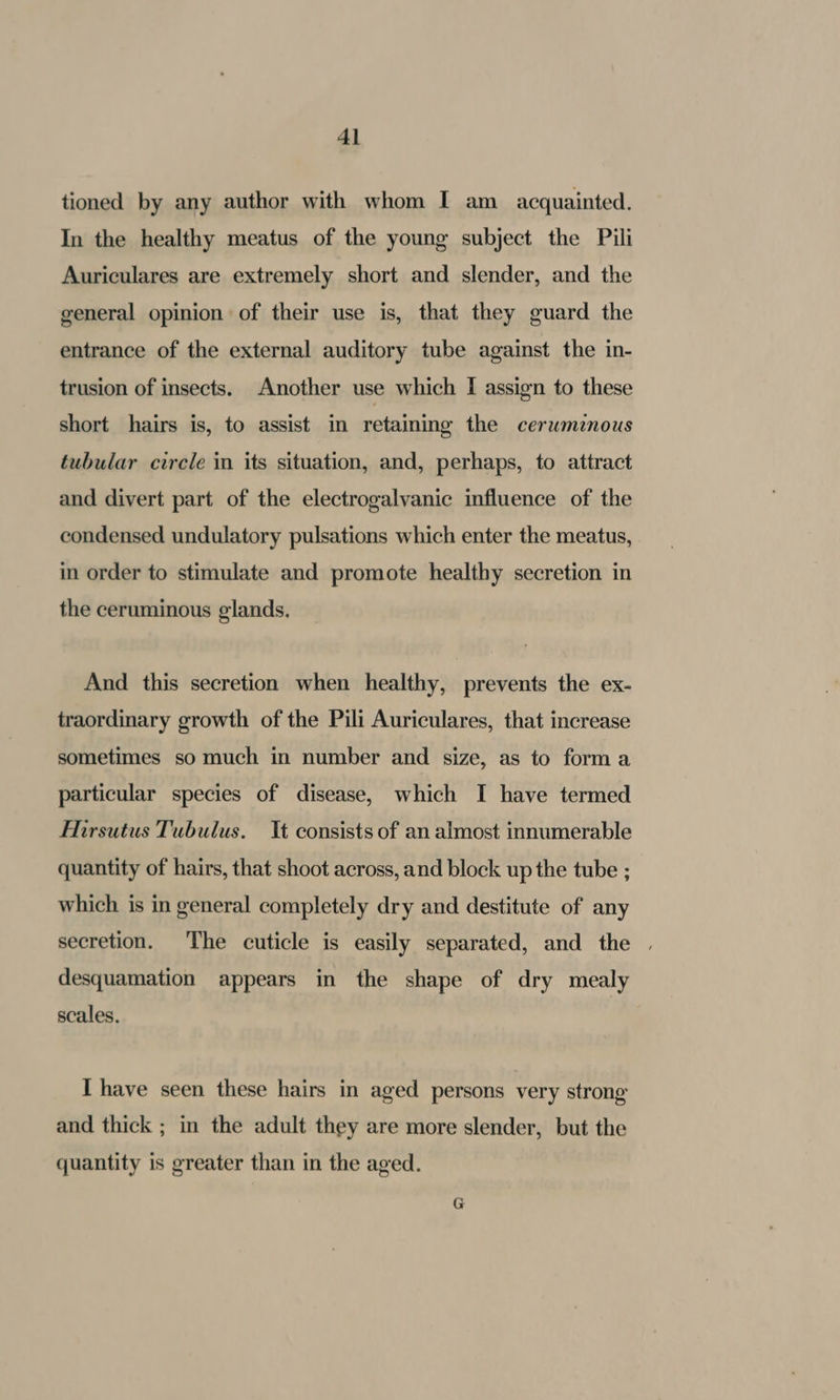 tioned by any author with whom I am acquainted. In the healthy meatus of the young subject the Pili Auriculares are extremely short and slender, and the general opinion of their use is, that they guard the entrance of the external auditory tube against the in- trusion of insects. Another use which I assign to these short hairs is, to assist in retaining the ceruwmznous tubular circle in its situation, and, perhaps, to attract and divert part of the electrogalvanic influence of the condensed undulatory pulsations which enter the meatus, in order to stimulate and promote healthy secretion in the ceruminous glands. And this secretion when healthy, prevents the ex- traordinary growth of the Pili Auriculares, that increase sometimes so much in number and size, as to forma particular species of disease, which I have termed HMirsutus Tubulus. It consists of an almost innumerable quantity of hairs, that shoot across, and block up the tube ; which is in general completely dry and destitute of any secretion. The cuticle is easily separated, and the | desquamation appears in the shape of dry mealy scales. I have seen these hairs in aged persons very strong and thick ; in the adult they are more slender, but the quantity is greater than in the aged.