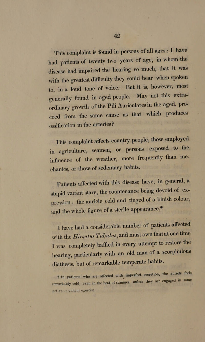 This complaint is found in persons of all ages ; I have had patients of twenty two years of age, in whom the disease had impaired the hearing so much, that it was with the greatest difficulty they could hear when spoken to, ina loud tone of voice. But it is, however, most generally found in aged people. May not this extra- ordinary growth of the Pili Auriculares in the aged, pro- ceed from the same cause as that which produces ossification in the arteries ° This complaint affects country people, those employed in agriculture, seamen, or persons exposed to the influence of the weather, more frequently than me- chanics, or those of sedentary habits. Patients affected with this disease have, in general, a stupid vacant stare, the countenance being devoid of ex- pression ; the auricle cold and tinged of a bluish colour, and the whole figure ofa sterile appearance,* I have had a considerable number of patients affected with the Hirsutus Tubulus, and must own that at one time I was completely baffled in every attempt to restore the hearing, particularly with an old man of a scorphulous diathesis, but of remarkable temperate habits. + In patients who are affected with, imperfect secretion, the auricle feels remarkably cold, even in the heat of summer, unless they are engaged in some active or violent exercise.