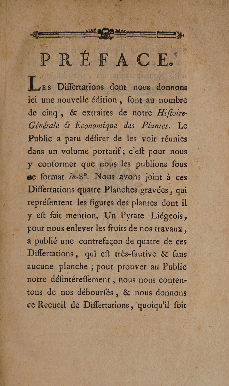LS ES Ré RE L Es Diflertations dont nous. donnons ici une nouvelle édition , font au nombre de cinq, &amp; extraites de notre Aiffoire- Générale &amp; Economique des Plantes. Le Public a paru défirer de les voir réunies y conformer que nous les publions fous Differtations quatre Planches sravées, qui répréfentent les figures des plantes dont il y eft fait mention. Un Pyrate Liégeois, pour nous enlever les fruits de nos travaux, a publié une contrefaçon de quatre de ces Differtations, qui eft très-fautive &amp; fans aucune planche ; pour prouver au Public notre défintéreffement , nous nous conten» tons de nos débourfés, &amp; nous donnons ce Recueil de Differtations, quoiqu'il foit