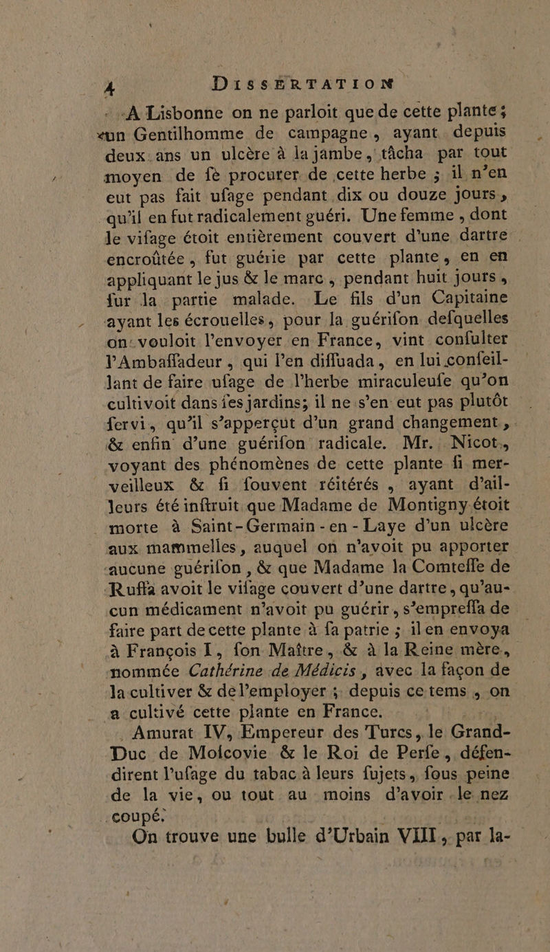 - «À Lisbonne on ne parloit que de cette plante; eun Gentilhomme de campagne, ayant depuis deux. ans un ulcère à la jambe, tâcha par tout moyen de fè procurer de cette herbe ; il n’en eut pas fait ufage pendant dix ou douze Jours, qu'il en futradicalement guéri. Une femme , dont le vifage étoit entièrement couvert d'une dartre encroûtée , fut guérie par cette plante, en en appliquant le jus &amp; le marc , pendant huit jours, fur la partie malade. Le fils d’un Capitaine ayant les écrouelles, pour la guérifon defquelles on: vouloit l'envoyer en France, vint confulter V'Ambaffadeur , qui l’en diffuada, en lui confeil- lant de faire ufage de l'herbe miraculeufe qu’on cultivoit dans fes jardins; il ne.s’en eut pas plutôt fervi, qu’il s’apperçut d’un grand changement, &amp; enfin d’une guérifon radicale. Mr. Nicot. voyant des phénomènes de cette plante fi mer- veilleux &amp; fi fouvent réitérés , ayant d’ail- leurs été inftruit.que Madame de Montigny.étoit _ morte à Saint-Germain -en - Laye d’un ulcère aux mammelles, auquel on n’avoit pu apporter ‘aucune guérilon , &amp; que Madame la Comtelfe de Ruffa avoit le vifage couvert d’une dartre, qu’au- cun médicament n’avoit pu guérir, s’empreffa de faire part de cette plante à fa patrie ; ilen envoya à François [, fon Maître, &amp; à la Reine mère. nommée Cathérine de Médicis, avec la façon de la cultiver &amp; de l’employer ;: depuis ce tems , on a cultivé cette plante en France. \ ete . Amurat IV, Empereur des Turcs, le Grand- Duc de Molcovie &amp; le Roi de Perfe, défen- dirent l’ufage du tabac à leurs fujets.. fous peine de la vie, ou tout au moins d’avoir .le nez coupé. On trouve une bulle d’Urbain VIII, par la-