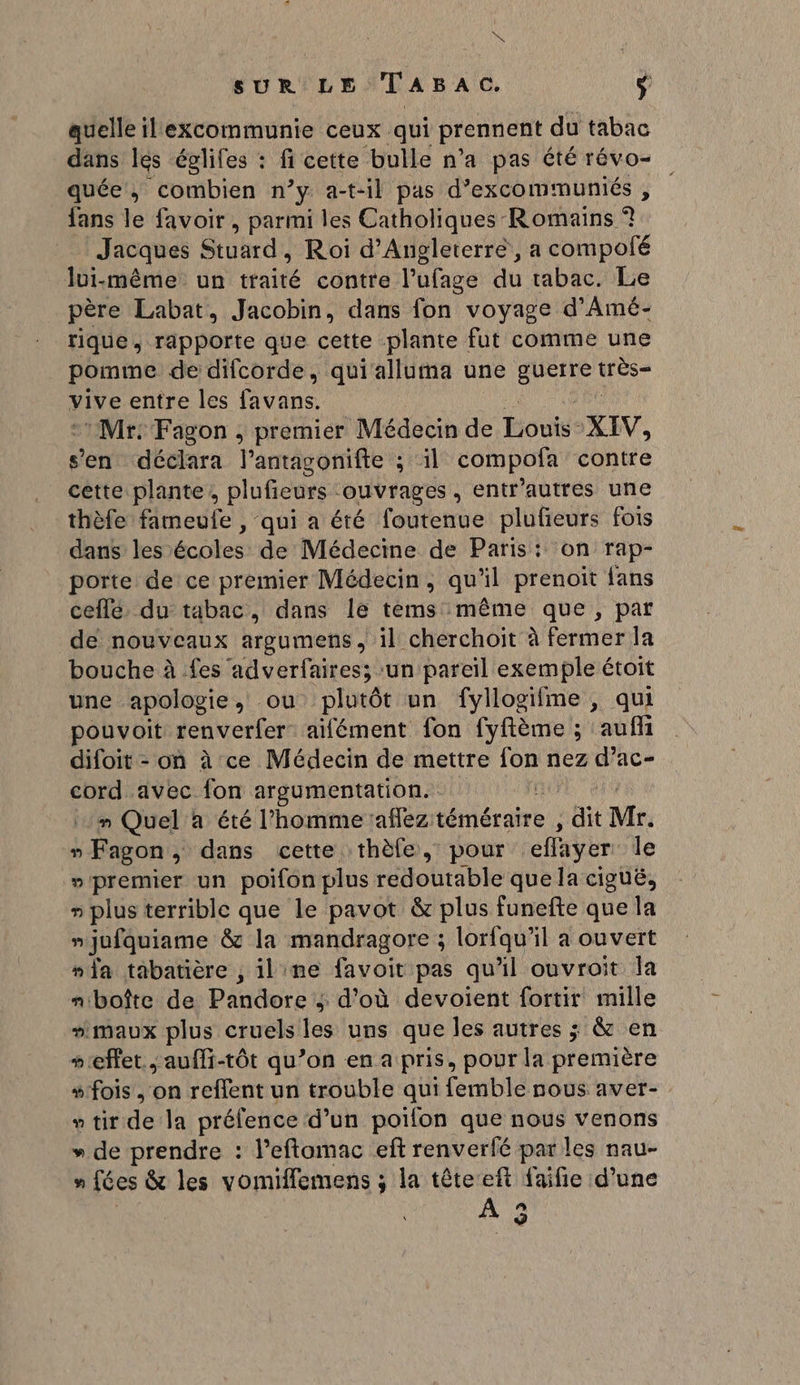 PS SUR LE Tasac. ÿ quelle il excommunie ceux qui prennent du tabac dans lés églifes : fi cette bulle n’a pas été révo- quée, combien n’y a-t-il pas d’excommuniés , fans le favoir, parmi les Catholiques Romains ? Jacques Stuard : Roi d'Angleterre, a compofé lui-même un traité contre l'ufage du tabac. Le père Labat, Jacobin, dans fon voyage d’Amé- tique, rapporte que cette plante fut comme une pomme de difcorde, qui'alluma une nt LE vive entre les favans. :Mr: Fagon , premier Médecin de Toni: XIV, s’en déclara l’antagonifte ; il compofa contre cette plante, plufieurs ouvrages , entr’autres une thèfe fameufe , qui a éré foutenue plufieurs fois dans lesécoles de Médecine de Paris: on rap- porte de ce premier Médecin, qu'il prenoit {ans ceflé. du tabac, dans 1e tems même que, par de nouveaux argumens, il cherchoit à fermer la bouche à fes adverfaires; un pareil exemple étoit une apologie, ou plutôt un fyllogifme , qui pouvoit renverfer aifément fon fyfième ; ‘auf difoit - on à ce Médecin de mettre 108 nez d’ac- cord avec fon argumentation. mn Quel à été l’homme aflez dire dit Mr. »Fagon, dans cette thèfe, pour effayer le »'premier un poifon plus redoutable que la ciguë, » plus terrible que le pavot &amp; plus funefte que la njufquiame &amp; la mandragore ; lorfqu’il a ouvert “ia tabatière , ilime favoit pas qu'il ouvroit la m'boîte de Piudere 3 d'où devoient fortir mille “maux plus cruels les uns que les autres ; &amp; en “effet, aufli-tôt qu’on en a pris, pour la première “fois , on reflent un trouble qui femble nous aver- » tit dela préfence d’un poifon que nous venons »* de prendre : l’eftomac ef renverfé par les nau- n fées &amp; les vomiffemens ; la têteeft faifie d’une