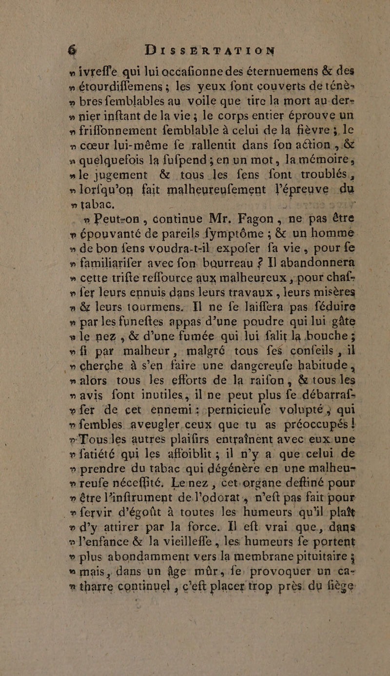 » ivrefle qui lui occafonne des éternuemens &amp; des # étourdiflemens ; les yeux font couverts de ténè: # bres femblables au voile que tire la mort au der- » nier inftant de la vie ; le corps entier éprouve un » friflonnement femblable à celui de la fièvre; le » cœur lui-même fe rallentit dans fon action , &amp; 94 quélquefois la fufpend ; en un mot, lamémoire, “le jugement &amp; tous les fens font troublés, »lorfqu’on fait malheureufement l’é pe du s tabac. » Peut-on, continue Mr. Fagon, ne pas être ? Épouvanté di pareils fymptôme ; &amp; un homme » de bon fens voudra-t-il expofer fa vie, pour fe » familiarifer avec fon bourreau ? Il abandonnera » cette trifte reffource aux malheureux pour chaf- 9 fer leurs ennuis dans leurs travaux, Nr misères n &amp; leurs tourmens. Il ne fe laiffera.: pas féduire n par les funeftes appas d’une poudre qui lui gâte + le nez , &amp; d’une fumée qui lui falit la bouche ; vfi par RaulEE de : malgré tous fes confeils, il . ape à s’en faire une dangereufe habitude, “alors tous les eflorts de la raifon, &amp; tous les “avis font inutiles, il ne peut plus Focdébatrals vfer de çet ennemi: pernicieufe volupté; qui » fembles aveugler.ceux que tu as préoccupés &amp; »Tousles autres plaifirs entraînént avec eux une » fatiété qui les affoiblit ; il n° ya que celui de » prendre du tabac qui dégénère en une malheu- » reufe néceflité, Lenez , Cetorgane deftiné pour ” être linfirument de l'odorat n'eft pas fait pour _» fervir d’égoût à toutes Îles hémeurs qu'il plat + d’y attirer par la force. Il eft vrai que, dans ® l'enfance &amp; la vieillefle , les humeurs fe portent v plus abondamment vers la membrane pituitaire ÿ  mais, dans un âge mûr, fe: provoquer un ca- Li) tharre continuel , c’eft placer trop près! du fiège