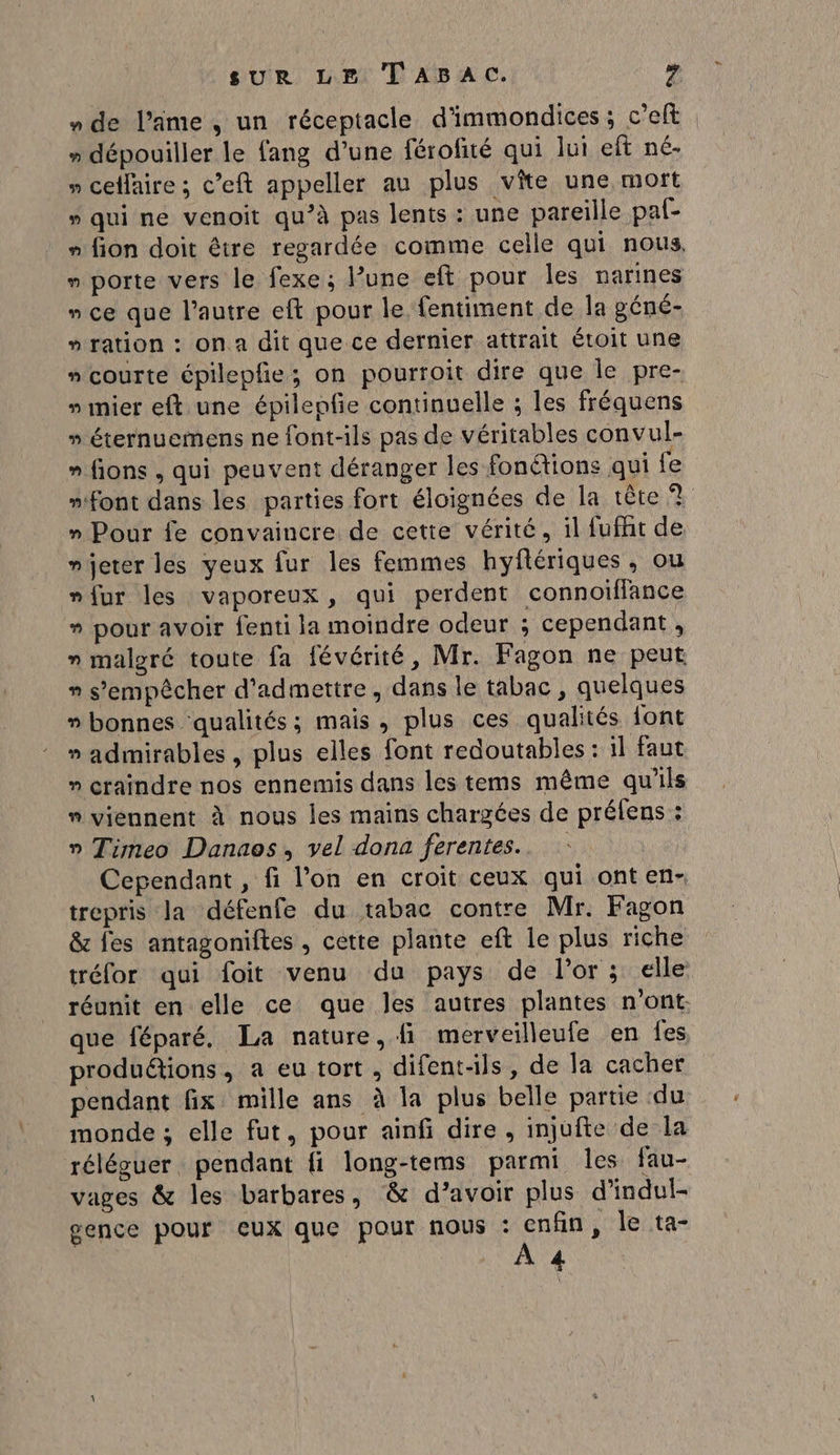 » dépouiller le fang d’une férofité qui lui eft né- » celfaire ; c’eft appeller au plus vîte une moft » qui ne venoit qu’à pas lents : une pareille pal- » fion doit être regardée comme celle qui nous. » porte vers le fexe ; l’une eft pour les narines » ce que l’autre eft pour le fentiment de la géné- » ration : ona dit que ce dernier attrait étoit une » courte épilepfie; on pourroit dire que le pre- »mier eft une épilepfe continuelle ; les fréquens » éternuemens ne font-ils pas de véritables convul- » fions , qui peuvent déranger les fon@tions qui fe » Pour fe convaincre de cette vérité, il fufht de njeter les yeux fur les femmes hyflériques, ou »fur les vaporeux, qui perdent connoiflance » pour avoir fenti la moindre odeur ; cependant , n malgré toute fa févérité, Mr. Fagon ne peut n s'empêcher d'admettre, dans le tabac , quelques » bonnes ‘qualités; mais, plus ces qualités font » admirables , plus elles font redoutables : il faut » craindre nos ennemis dans les tems même qu'ils  viennent à nous les mains chargées de préfens : » Timeo Danaos, vel dona ferentes.. Cependant , fi l’on en croit ceux qui ont en- trepris la défenfe du tabac contre Mr. Fagon &amp; fes antagoniftes, cette plante eft le plus riche tréfor qui foit venu du pays de l'or ; elle réunit en elle ce que les autres plantes n'ont: que féparé. La nature, fi merveilleufe en fes, produétions, a eu tort, difent-ils, de la cacher pendant fix mille ans à la plus belle partie du monde ; elle fut, pour ainfi dire, injufte de la réléguer. pendant fi long-tems parmi les fau- vages &amp; les barbares, &amp; d’avoir plus d'indul- gence pour ceux que pour nous FRo , le ta- Ca