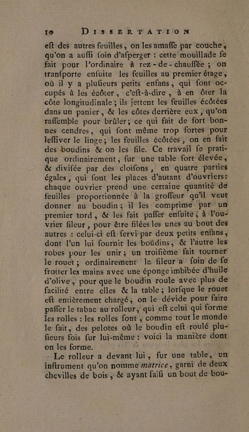 eft des autres feuilles, on les amaffe par couche, qu'on a auf foin d’afperger : cette mouillade fe fait pour l'ordinaire à rez - de - chauffée ; on tranfporte enfuite les feuilles au premier étage, : où il y a plufieurs petits enfans, qui font oc- cupés à les écôter, c’eft-à-dire , à en ôter la côte longitudinale; ils jettent les feuilles écôtées dans un panier, & les côtes derrière eux ; qu’on raflemble pour brûlér; ce qui fait de fort bon- nes cendres, qui font même trop fortes pour leMver le linge; les feuilles écôtées , on en fait des boudins & on les file. Ce travail fe prati- que ordinairement, fur une table fort élevée, & divifée par des cloifons, en quatre parties égales, qui font les places d’autant d'ouvriers: chaque ouvrier prend une certaine quantité de feuilles proportionnée à la groffeur qu'il veut donner au boudin; il les comprime par un premier tord, & les fait pañler enfuite; à Pou- vrier fleur , pour être filées les unes au bout des autres + celui-ci eft fervi par deux petits enfans, dont l’un lui fournit les boüdins, & l’autre les robes pour les unir; un troifième fait tourner le rouet ; ordinairement le fileur'a foin de fe frotter les mains avec une éponge imbibée d'huile d'olive, pour que le boudin roule avec plus de facilité entre elles & la table ; lorfque le rouet eft entièrement chargé; on le dévide pour faire pañler le tabac au rolleur, qui eft celui qui forme les rolles : les rolles font |; comme tout le monde le fait, des pelotes où le boudin ef roulé plu- fieurs fois fur lui-même: voici la manière dont on les forme. A | | - Le rolleur a devant lui, fur une table, un inftroment qu'on nomme matrice, garni de deux chevilles de bois ; & ayant faifi un bout de bou-
