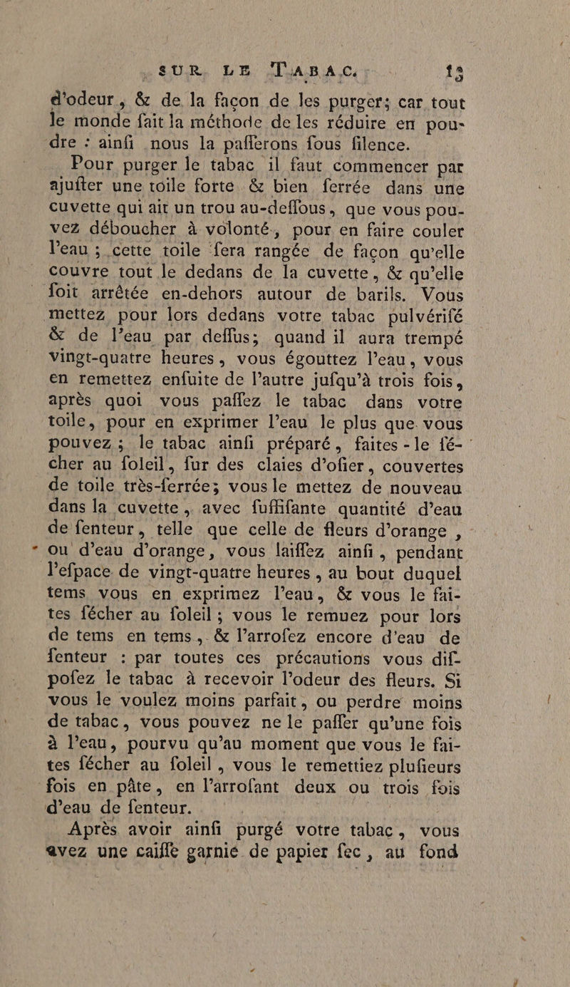 SUR LR AIJARBIA Ce : ta d’odeur, &amp; de la facon de les purger; car tout le monde fait la méthode de les réduire en pou- dre : ainfi nous la paflerons fous filence. Pour purger le tabac il faut commencer par ajuiter une toile forte &amp; bien ferrée dans une cuvette qui ait un trou au-deffous, que vous pou- vez déboucher à volonté, pour en faire couler Veau ; cette toile fera rangée de facon qu'elle couvre tout le dedans de la cuvette, &amp; qu’elle {oit arrêtée en-dehors autour de barils. Vous mettez pour lors dedans votre tabac pulvérifé &amp; de l’eau par deflus; quand il aura trempé vingt-quatre heures, vous égouttez l’eau, vous en remettez enfuite de l’autre jufqu’à trois fois, après quoi vous pañlez le tabac dans votre toile, pour en exprimer l’eau le plus que. vous pouvez ; le tabac ainfi préparé, faites -le {é- : cher au foleil, fur des claies d’ofier, couvertes de toile très-ferrée; vous le mettez de nouveau dans la cuvette, avec fuMifante quantité d’eau de fenteur, telle que celle de fleurs d'orange , ou d’eau d'orange, vous laiffez ainfi, pendant l’efpace de vingt-quatre heures , au bout duquel tems vous en exprimez l’eau, &amp; vous le fai- tes fécher au foleil ; vous le remuez pour lors de tems en tems,.&amp; l’arrofez encore d'eau de fenteur : par toutes ces précautions vous dif- pofez Île tabac à recevoir l’odeur des fleurs. Si vous le voulez moins parfait, ou perdre moins de tabac, vous pouvez ne le pañler qu’une fois à l’eau, pourvu qu’au moment que vous le fai- tes fécher au foleil , vous le remettiez plufieurs fois en pâte, en l’arrofant deux ou trois fois d’eau de fenteur. Après avoir ainfi purgé votre tabac, vous avez une cafe garnié de papier fec, au fond