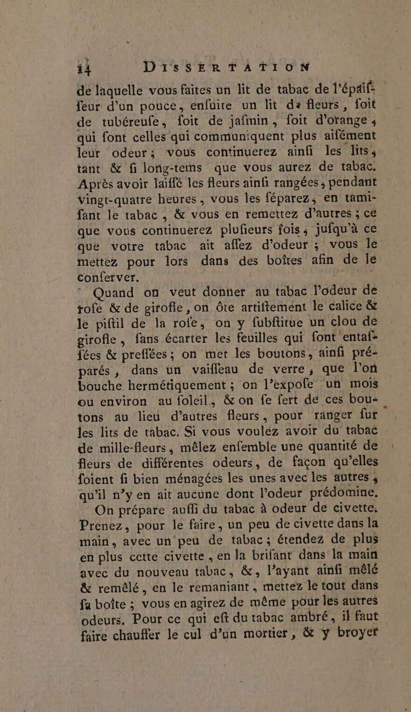 de laquelle vous faites un lit de tabac de l'épaif: feur d’un pouce, enfüire un lit da fleurs, foit de tubéreufe, foit de jafmin, foit d'orange 4 qui font celles qui communiquent plus ailément leur odeur; vous continuerez ainfi les lits, tant &amp; fi lofig-tems que vous aurez de tabac. Après avoir laïffé les fleurs ainfi rangées ; pendant vingt-quatre heures, vous les féparez, en tami- fant le tabac , &amp; vous en remettez d’autres ; ce que vous continuerez plufeurs fois; jufqu’à ce que votre tabac ait aflez d'odeur ; vous le mettez pour lors dans des boîtes afin de le Conferver. 4, Mens * Quand on veut doter au tabac l'odeur de rofe &amp; de girofle, on ôte artiftement le calice &amp; le piftil de la rofe, on y fubfitue un clou de girofle , fans écarter les feuilles qui font entaf- fées &amp; preflées; on met les boutons, ainfi pré- parés , dans un vaifleau de verre, que l’on bouche hermétiquement ; on l’expofe un mois ou environ au foleil, &amp; on fe fert de ces bou- tons au lieu d’autres fleurs, pour ranger fur | les lits de tabac. Si vous vouléz avoir du tabac de mille-fleurs, mêlez enfemble une quantité de fleurs de différentes odeurs, de façon qu’elles foient fi bien ménagées les unes avec les autres ; qu'il n’y en ait aucune dont l'odeur prédomine. On prépare aufli du tabac à odeur de civette. Prenez, pour le faire, un peu de civette dans la main, avec un'peu de tabac; étendez de plus en plus cette civette , en la brifant dans la main avec du nouveau tabac, &amp;, l’ayant ainfi mêlé &amp; remélé, en le remaniant, mettez le tout dans fa boîte ; vous en agirez de même pour les autres odeurs. Pour ce qui eft du tabac ambré, il faut faire chauffer le cul d’un mortier, &amp; y broyef