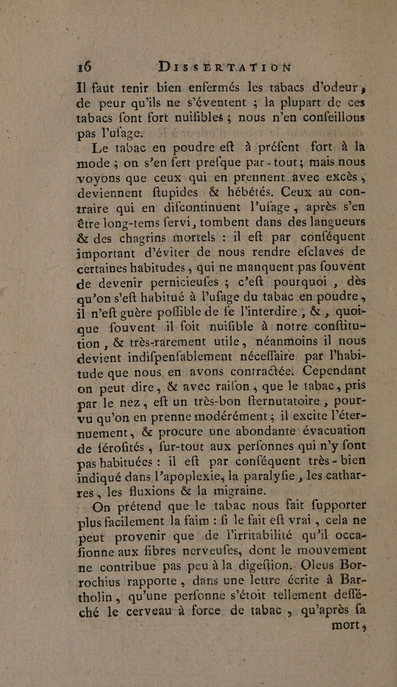 Il faut tenir bien enfermés les tabacs d'odeurÿ de peur qu’ils ne s’éventent ; la plupart de ces tabacs font fort nuifibles ; nous n’en confeillons pas l’ulage. | Det | Le tabac en poudre eft à préfent fort à la mode ; on s’en fert prefque par:touts; mais nous voyons que ceux qui en prennent avec exXCès deviennent ftupides &amp; hébétés. Ceux au con- traire qui en difcontinuent l’ufage ; après s’en être long-tems fervi, tombent dans des langueurs &amp; des chagrins mortels : il eft par. conféquent important d'éviter de nous rendre efclaves de certaines habitudes; qui ne manquent pas fouvent de devenir pernicieufes ; c’eft pourquoi , dès qu’on s’eft habitué à l’ufage du tabac en poudre, il n’eft guère poMible de fe l’interdire, &amp; , quoi- que. fouvent äül foit nuifible à notre conftitu- tion , &amp; très-rarement utile, néanmoins il nous devient indifpenfablement néceffaire par l’habi- tude que nous, en avons contratée! Cependant on peut dire, &amp; avec railon, que le tabac, pris par le nez, eftun très-bon fternutatoire , pour- vu qu’on en prenne modérément ; il excite l'éter- nuement, &amp; procure une abondante’ évacuation de férofités, fur-tout aux perfonnes qui n’y font pas habituées : il eft par conféquent très - bien indiqué dans l’apoplexie, la paralyfie , les cathar- res, les fluxions &amp; la migraine. On prétend que-le tabac nous fait fupporter plus facilement la faim : fi le fait eft vrai, cela ne peut provenir que de lirritabihté qu’il occa- fionne aux fibres nerveufes, dont le mouvement ne contribue pas peu à la digeftion.. Oleus Bor- : rochius rapporte, dans une lettre écrite à Bar- tholin, qu’une perfonne s’étoit tellement deffé- ché le cerveau à force de tabac , qu'après fa | mort s