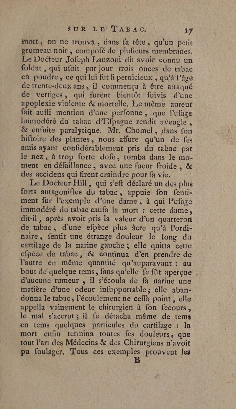 Mort, on ne trouva, dans fa tête, qu’un pétit grumeau noir, compolé de plufieurs membranes, Le Docteur Jofeph Lanzoni dit avoir connu un foldat , qui ufoit par jour trois onces de tabac en poudre, ce qui lui fut fi pernicieux , qu’à l’âge de trente-deux ans, il commença à être attaqué -de vertiges, qui furent bientôt fuivis d’une apoplexie violente &amp; mortelle. Le même auteur fait auffi mention d’une perfonne , , que l’ufage _immodéré du tabac d’Efpagne rendit aveugle, &amp; enfuite paralyrique. Mr. Chomel, dans fon hiftoire des plantes, nous aflure qu’un de fes amis ayant confidérablement pris du tabac par le nez, à trop forte dofe, tomba dans le mo- ment en défaillance, avec une fueur froide, &amp; des accidens qui firent craindre pour fa vie. Le Docteur Hill, qui s’eft déclaré un des plus forts antagoniftes du tabac, appuie fon fenti- ment fur l’exemple d’une dame , à qui l’ufage immodéré du tabac caufa la mort : cette dame, dit-il, après avoir pris la valeur d’un quarteron de tabac, d'une efpèce plus âcre qu’à l’ordi- naire, fentit une étrange douleur le long du cartilage de la narine gauche ; elle quitta cette efpèce de tabac, &amp; continua d’en prendre de l’autre en même quantité qu'auparavant : au bout de quelque tems, fans qu’elle fe fût aperçue d'aucune tumeur , il s’écoula de fa narine une matière d’une odeur infupportable ; elle aban- donna le tabac, l'écoulement ne ceffa point, elle appella vainement le chirurgien à fon fecours, le mal s’accrut ; il fe détacha même de tems en tems quelques particules du cartilage : la mort enfin termina toutes fes douleurs, que tout l’art des Médecins &amp; des Chirurgiens n’avoit pu foulager, Tous ces PRIE prouvent les