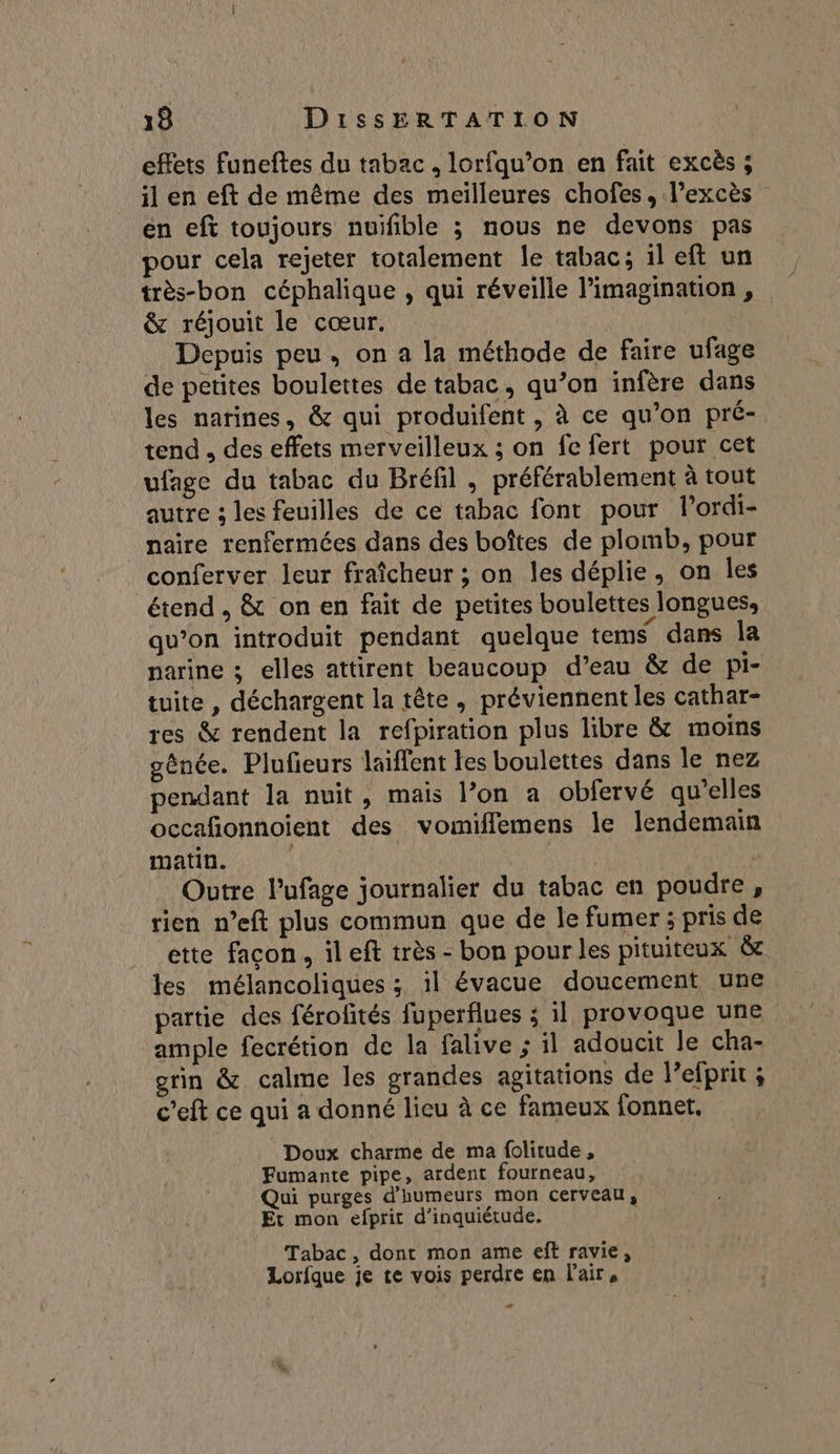 effets funeftes du tabac, lorfqu’on en fait excès ; il en eft de même des meilleures chofes, l'excès en eft toujours nuïfible ; nous ne devons pas pour cela rejeter totalement le tabac; il eft un très-bon céphalique , qui réveille l'imagination , &amp; réjouit le cœur. Depuis peu, on a la méthode de faire ufage de petites boulettes de tabac, qu’on infère dans les narines, &amp; qui produifent , à ce qu’on pré- tend , des effets merveilleux ; on fe fert pour cet ufage du tabac du Bréfil , préférablement à tout autre 3; les feuilles de ce tabac font pour l’ordi- _naïre renfermées dans des boîtes de plomb, pour conferver leur fraîcheur ; on les déplie, on les étend, &amp; on en fait de petites boulettes longues, qu’on introduit pendant quelque tems dans la narine ; elles attirent beaucoup d’eau &amp; de pi- tuite , déchargent la tête, préviennent les cathar- res &amp; rendent la refpiration plus libre &amp; moins génée. Plufeurs laiffent les boulettes dans le nez pendant la nuit, mais l’on a obfervé qu’elles occafonnoient des vomiflemens le lendemain matin. | Outre l’ufage journalier du tabac en poudre, rien n’eft plus commun que de le fumer ; pris de ette facon, il eft très - bon pour les pituiteux &amp; tes mélancoliques ; il évacue doucement une partie des férofités fuperflues ; il provoque une ample fecrétion de la falive ; il adoucit le cha- grin &amp; calme les grandes agitations de l’efprit ; c’eft ce qui a donné lieu à ce fameux fonnet. Doux charme de ma folitude , Fumante pipe, ardent fourneau, Qui purges d'humeurs mon cerveau, Et mon efprit d'inquiétude. Tabac, dont mon ame eft ravie, Lorfque je te vois perdre en l'air, e