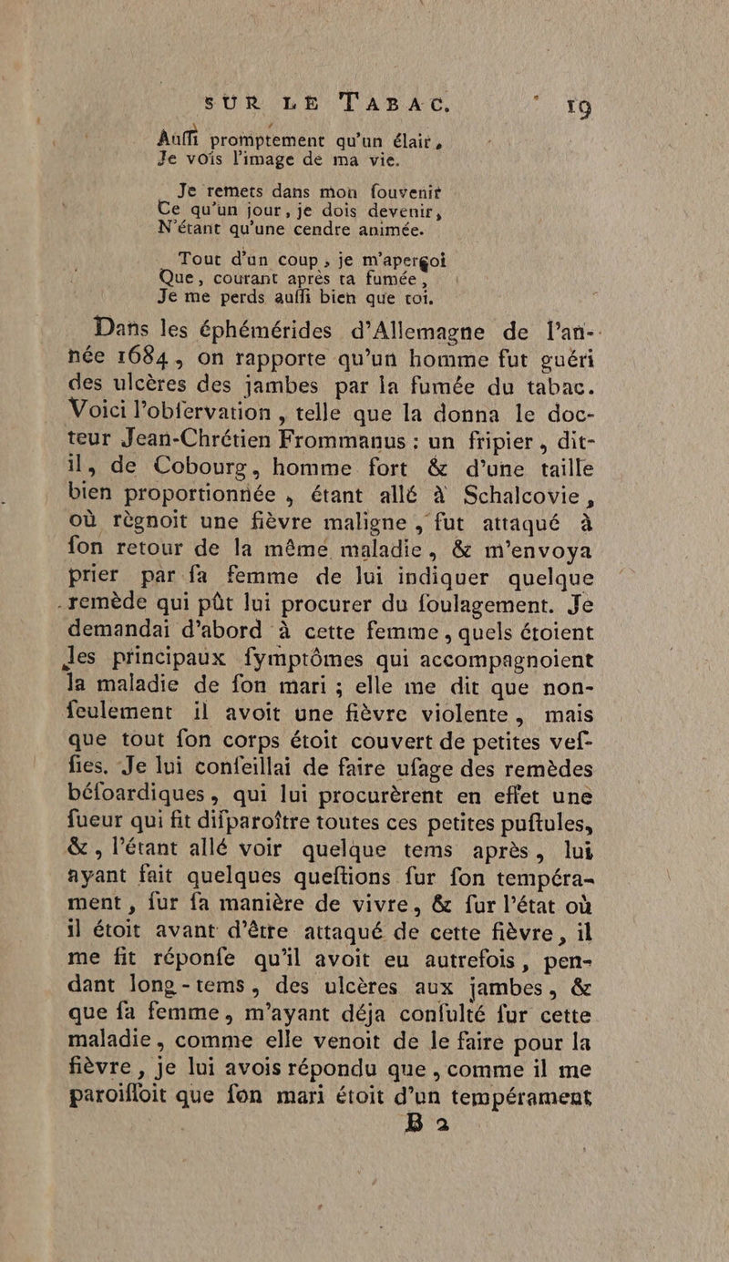 Aufi promptement qu’un élair, Je vois l’image de ma vie. Je remets dans mon fouvenir Ce qu’un jour, je dois devenir, N'étant qu’une cendre animée. Tout d’un coup, je m'aperçoi Que, courant après ta fumée, Je me perds aufli bien que toi. Dans les éphémérides d'Allemagne de l’an- née 1684, on rapporte qu’un homme fut guéri des ulcères des jambes par la fumée du tabac. Voici l’obfervation , telle que la donna le doc- teur Jean-Chrétien Frommanus : un fripier, dit- il, de Cobourg, homme fort &amp; d’une taille bien proportionnée , étant allé à Schalcovie, où règnoit une fièvre maligne , fut attaqué à fon retour de la même maladie, &amp; m'’envoya prier par fa femme de lui indiquer quelque -remède qui pôt lui procurer du foulagement. Je demandai d’abord à cette femme , quels étoient Jes principaux fymptômes qui accompagnoient la maladie de fon mari ; elle me dit que non- feulement il avoit une fièvre violente, mais que tout fon corps étoit couvert de petites vef- fies. Je lui confeillai de faire ufage des remèdes béfoardiques, qui lui procurèrent en effet une fueur qui fit difparoître toutes ces petites puftules, &amp; , l’étant allé voir quelque tems après, lui ayant fait quelques queftions fur fon tempéra- ment , fur fa manière de vivre, &amp; fur l’état où il étoit avant d’être attaqué de cette fièvre, il me fit réponfe qu’il avoit eu autrefois, pen- dant long -tems, des ulcères aux jambes, &amp; que fa femme, m’ayant déja confulté fur cette maladie , comme elle venoit de le faire pour la fièvre , Je lui avois répondu que , comme il me paroifloit que fon mari étoit d’un tempérament B 2
