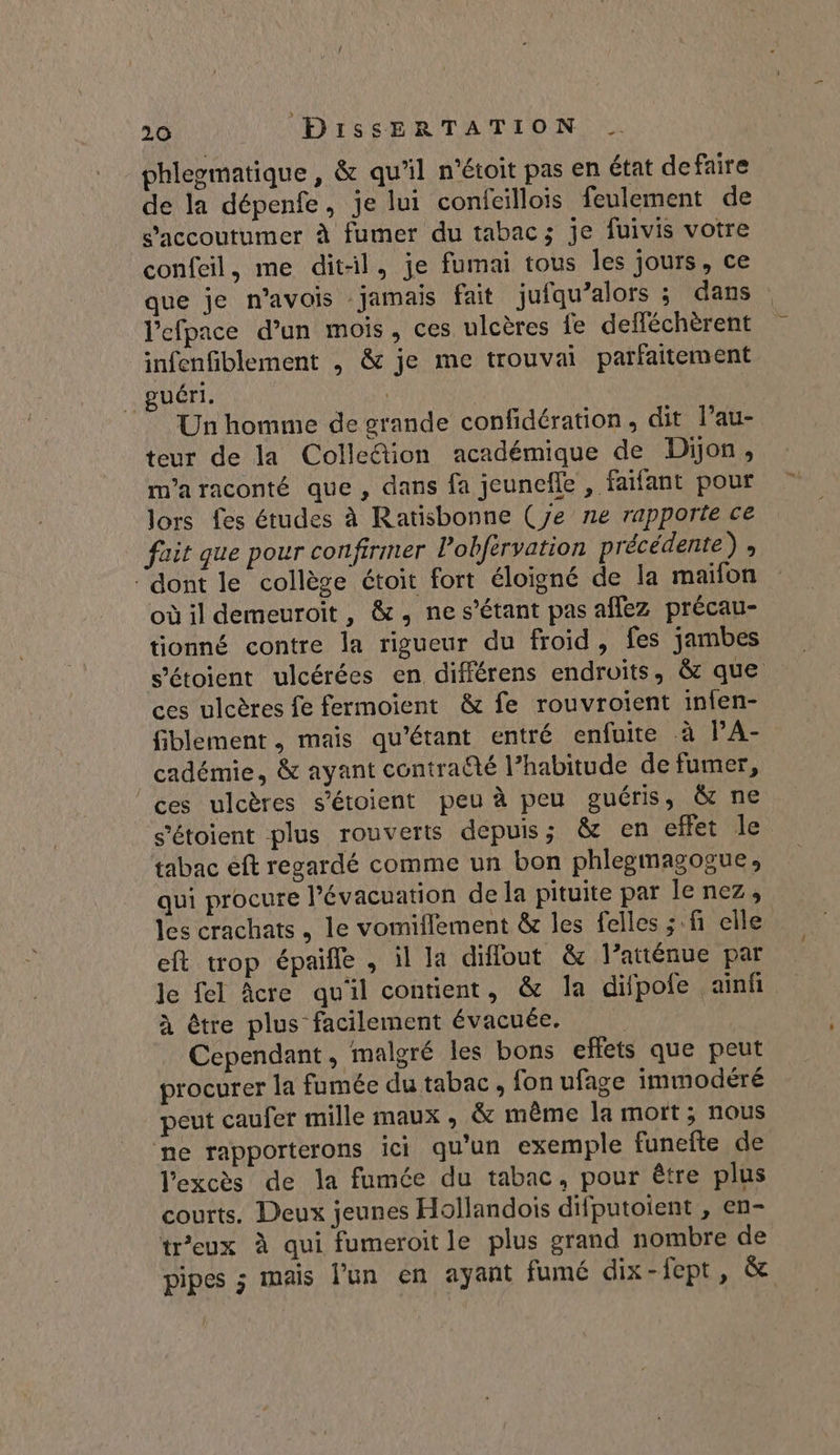 phlegmatique , &amp; qu’il n’étoit pas en état defaire de la dépenfe, je lui confcillois feulement de s’'accoutumer à fumer du tabac; je fuivis votre confeil, me dit-il, je fumai tous les jours, ce que je n’avois jamais fait jufqu’alors ; dans : l'efpace d’un mois, ces ulcères fe defféchèrent infenfiblement , &amp; je me trouvai parfaitement guéri. | Un homme de grande confidération, dit l’au- teur de la Collection académique de Dijon, m'a raconté que , dans fa jeuncefle , faifant pour lors fes études à Ratisbonne (Je ne rapporte ce fait que pour confirmer Pobfervation précédente) ; ‘dont le collège étoit fort éloigné de la maifon où il demeuroit, &amp;, ne s'étant pas aflez précau- tionné contre la rigueur du froid, fes jambes s’étoient ulcérées en différens endroits, &amp; que ces ulcères fe fermoient &amp; fe rouvroient infen- fiblement , mais qu'étant entré enfuite à l’A- cadémie, &amp; ayant contraëté l’habitude de fumer, ces ulcères s’étoient peu à peu guéris, &amp; ne s’'étoient plus rouverts depuis; &amp; en effet le tabac eft regardé comme un bon phlegmagogue, qui procure l'évacuation de la pituite par le nez, les crachats , le vomiflement &amp; les felles ; fi elle eft trop épaifle , il la diffout &amp; l’atténue par le fel Âcre qu'il contient, &amp; la difpole ainf à être plus facilement évacuée. | Cependant, malgré les bons eflets que peut procurer la fumée du tabac, fon ufage immodéré peut caufer mille maux, &amp; même la mort; nous ne rapporterons ici qu'un exemple funefte de l'excès de la fumée du tabac, pour être plus courts. Deux jeunes Hollandois difputoient , en- tr’eux à qui fumeroitle plus grand nombre de pipes ; mais l’un en ayant fumé dix-fept, &amp;