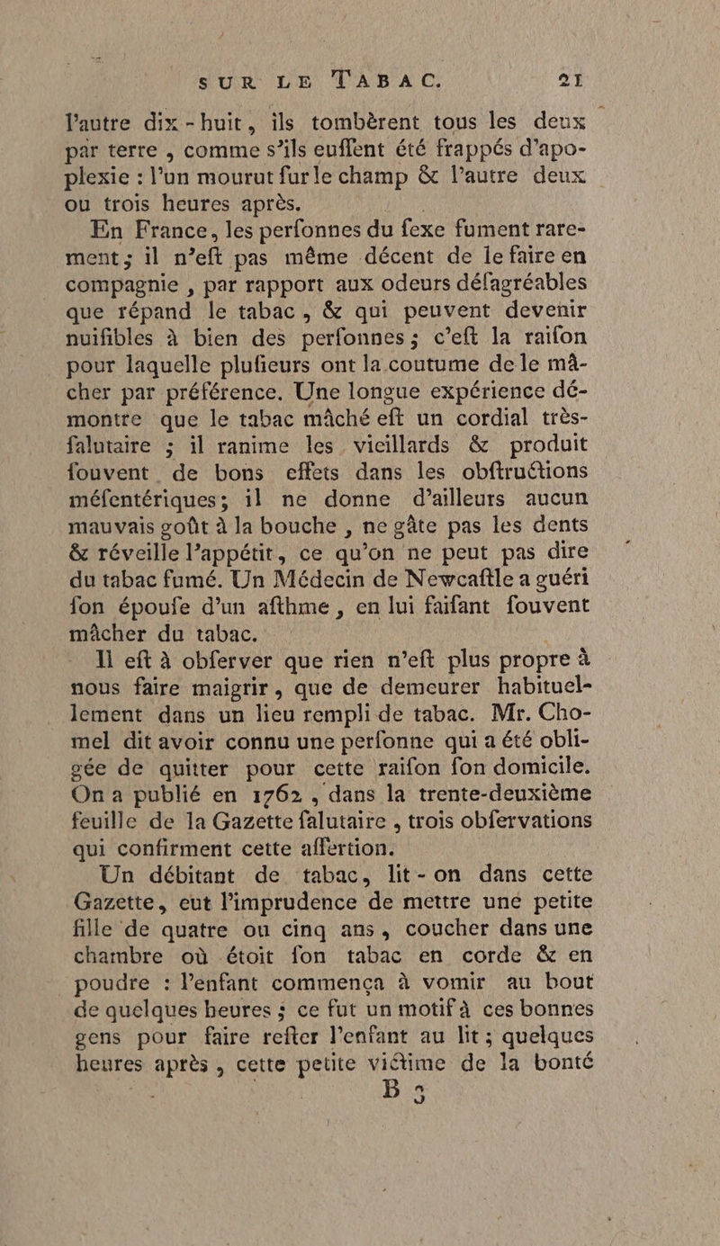 l'autre dix-huit, ils tombèrent tous les deux par terre , comme s’ils euflent été frappés d’apo- plexie : l’un mourut furle champ &amp; l’autre deux ou trois heures après. En France, les perfonnes du fexe fument rare- ment; il n ft pas même décent de lefaire en compagnie , par rapport aux odeurs défagréables que répand le tabac, &amp; qui peuvent devenir nuifibles à bien des perfonnes; c’eft la raifon pour laquelle plufeurs ont la coutume de le mû- cher par préférence. Une longue expérience dé- montre que le tabac mâché eft un cordial très- falutaire ; il ranime les vicillards &amp; produit fouvent de bons effets dans les obftruétions méfentériques ; il ne donne d’ailleurs aucun mauvais goût à la bouche , ne gâte pas les dents &amp; réveille l’appétit, ce qu’on ne peut pas dire du tabac fumé. Un Médecin de Newcafîle a guéri fon époufe d’un afthme , en lui fafant fouvent mâcher du tabac. 11 eft à obferver que rien n’eft plus propre à nous faire maigrir, que de demeurer habituel- lement dans un lieu rempli de tabac. Mr. Cho- mel dit avoir connu une perfonne qui a été obli- sée de quitter pour cette raifon fon domicile, On a publié en 1762, dans la trente-deuxième feuille de la Gazette falutaire , trois obfervations qui confirment cette affertion. Un débitant de tabac, lit- on dans cette Gazette, eut l’imprudence de mettre une petite fille de quatre ou cinq ans, coucher dans une chambre où étoit fon tabac en corde &amp; en poudre : l'enfant commença à vomir au bout de quelques heures ; ce fut un motifà ces bonnes gens pour faire reiter l'enfant au lit ; quelques heures après, cette petite viétime de la bonté n J