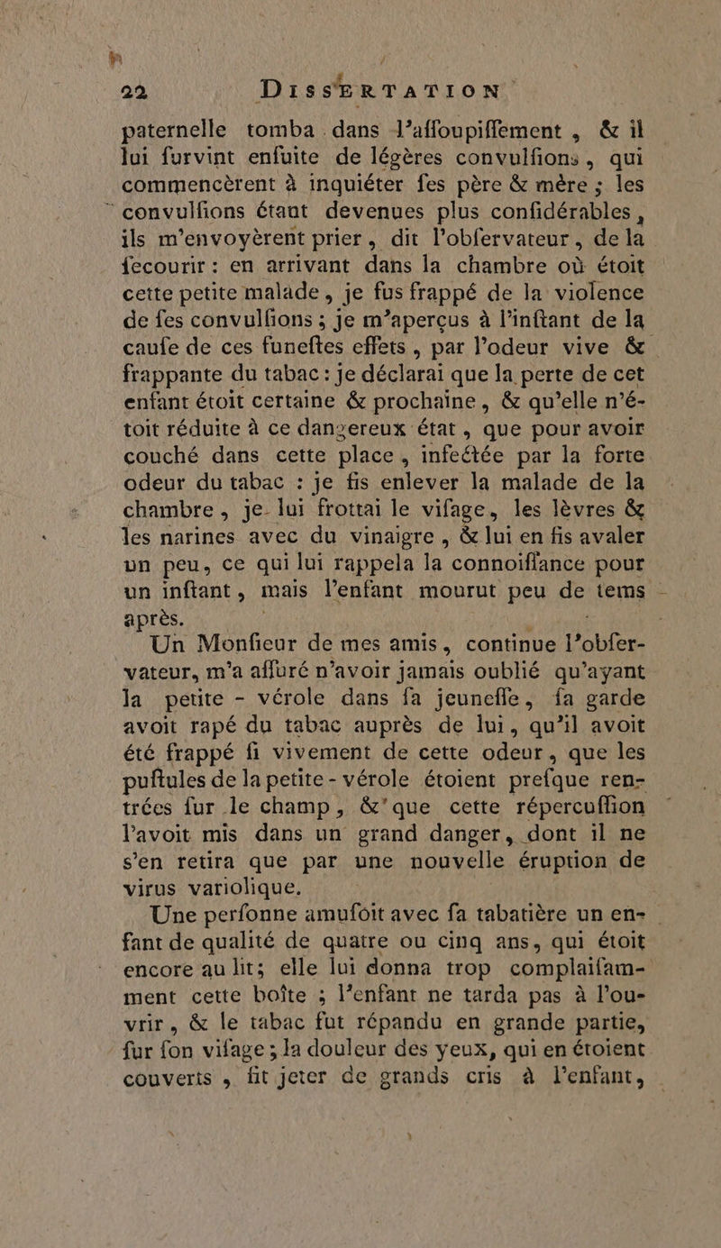 . , Æ ; 22 DisSERTATION paternelle tomba dans l’affoupiflement , &amp; il lui furvint enfuite de légères convulfions, qui commencèrent à inquiéter fes père &amp; mère ; les  convulfions étant devenues plus confidérables, ils m’envoyèrent prier, dit l’obfervateur, dela fecourir: en arrivant dans la chambre où étoit cette petite malade, je fus frappé de la violence de fes convulfons ; je m’aperçus à l’inftant de la caufe de ces funeftes effets, par l'odeur vive &amp; frappante du tabac: je déclarai que la perte de cet enfant étoit certaine &amp; prochaine, &amp; qu’elle n’é- toit réduite à ce danzereux état, que pour avoir couché dans cette place, infeétée par la forte odeur du tabac : je fis enlever la malade de la chambre , je lui frottai le vifage, les lèvres &amp; les narines avec du vinaigre , &amp; lui en fis avaler un peu, ce qui lui rappela la connoïffance pour un inftant, mais l’enfant mourut peu de tems après. Un Monfieur de mes amis > continue DATES “vateur, m'a affuré n’avoir jamais oublié qu'ayant la petite - vérole dans fa jeunefle, fa garde avoit rapé du tabac auprès de lui, qu’il avoit été frappé fi vivement de cette odeur, que les puftules de la petite - vérole étoient prefque ren- trées fur le champ, &amp;'que cette répercuffon lavoit mis dans un grand danger, dont il ne s’en retira que par une nouvelle éruption de virus variolique. Une perfonne amufoit avec fa tabatière un en- fant de qualité de quatre ou cinq ans, qui étoit encore au lit; elle lui donna trop complaifam- ment cette boîte ; l'enfant ne tarda pas à l’ou- vrir. &amp; le tabac fut répandu en grande partie, fur fon vifage ; la douleur des yeux, qui en étoient couverts , fit jeter de grands cris à l'enfant,