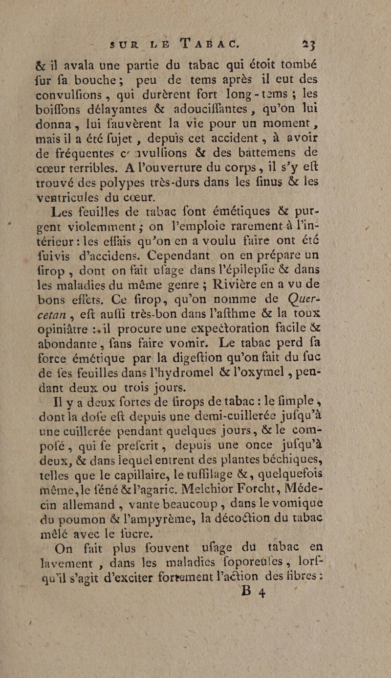 Î &amp; il avala une partie du tabac qui étoit tombé fur fa bouche; peu de tems après il eut des convulfions , qui durèrent fort long-tzams ; les boiffons délayantes &amp; adouciflantes, qu’on lui donna, lui fauvèrent la vie pour un moment, mais il a été fujet , depuis cet accident , à avoir de fréquentes c’ avullions &amp; des bättemens de cœur terribles. A l’ouverture du corps, il s’y eft trouvé des polypes très-durs dans les finus &amp; les ventricules du cœur. ie Les feuilles de tabac font émétiques &amp; pur- gent violemment ; on l’emploie rarement à lin- térieur : les effais qu’on en a voulu faire ont été fuivis d’accidens. Cependant on en prépare un firop , dont on fait ufage dans l’épileplie &amp; dans les maladies du même genre ; Rivière en a vu de bons effets. Ce firop, qu’on nomme de Quer- cetan , eft aufli très-bon dans l’afthme &amp; la toux opiniâtre :.1l procure une expettoration facile &amp; abondante, fans faire vomir. Le tabac perd fa force émétique par la digeftion qu’on fait du fuc de fes feuilles dans l’hydromel &amp; l’oxymel , pen- dant deux ou trois jours. | Il y a deux fottes de firops de tabac: le fimple, dont la dofe eft depuis une demi-cuillerée jufqu’à une cuillerée pendant quelques jours, &amp; le com- pofé , qui fe prefcrit, depuis une once juiqu’à deux, &amp; dans lequel entrent des plantes béchiques, telles que le capillaire, le tuffilage &amp;, quelquefois même, le féné &amp; l’agaric. Melchior Forcht, Méde- cin allemand , vante beaucoup , dans le vomique du poumon &amp; l’ampyrème, la décoëtion du tabac mêlé avec le fucre. : È On fait plus fouvent ufage du tabac en lavement , dans les maladies foporeules, lorf- qu'il s'agit d’exciter forrement l’aétion des fibres :