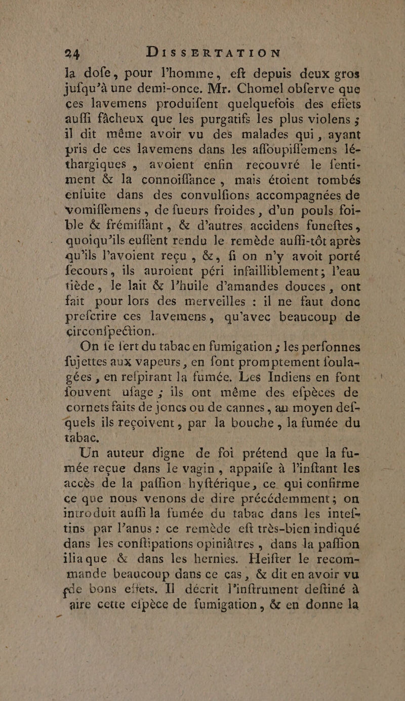 la dofe, pour l’homme, eft depuis deux gros jufqu’à une demi-once. Mr. Chomel obferve que ces lavemens produifent quelquefois des efiets aufli fâcheux que les purgatifs les plus violens ; il dit même avoir vu des malades qui, ayant pris de ces lavemens dans les afoupillemens lé- thargiques , avoient enfin recouvré le fenti- ment &amp; la connoïffance , mais étoient tombés enluite dans des convulfons accompagnées de vomiflemens , de fueurs froides, d’un pouls foi- ble &amp; frémiflant, &amp; d’autres. accidens funeftes , quoiqu'ils euflent rendu le remède aufi-tôt après qu'ils l’avoient reçu , &amp;, fi on n’y avoit porté fecours, ils aurojent péri infailliblement; l’eau tiède, le lait &amp; l'huile d'amandes doubs ont fait pour lors des merveilles : il ne faut donc prefcrire ces lavemens, qu'avec beaucoup de circonfpeétion. On ie {ert du tabac en fumigation ; les perfonnes fujettes aux vapeurs, en font promptement foula- gées , en refpirant la fumée. Les Indiens en font iouvent ufage ; ils ont même des efpèces de cornets faits de joncs ou de cannes, au moyen def- quels ils reçoivent, par la bouche , la fumée du tabac. Un auteur digne de foi prétend que la fu- mée reçue dans le vagin, appaife à l’inftant les accès de la paflion hyftérique, ce qui confirme ce que nous venons de dire précédemment; on introduit auf la fumée du tabac dans les intef- tins par l’anus: ce remède eft très-bien indiqué dans les conftipations opiniâtres , dans la paffon iiaque &amp; dans les hernies. Heïfter le recom- mande beaucoup dans ce cas, &amp; dit en avoir vu gde bons eïtets. Il décrit l’inftrument deftiné à aire cette elpèce de fumigation, &amp; en donne la Fe d