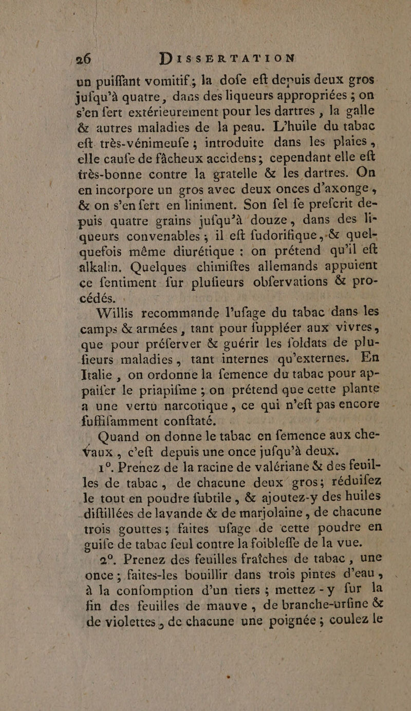 un puiffant vomitif; la dofe eft depuis deux gros. jufqu’à quatre, dans des liqueurs appropriées ; on s’en fert extérieurement pour les dartres , la galle &amp; autres maladies de la peau. L'huile du tabac eft. très-vénimeufe ; introduite dans les plaies, elle caufe de fâcheux accidens; cependant elle eft très-bonne contre la gratelle &amp; les dartres. On en incorpore un gros avec deux onces d'axonge,, &amp; on s’en fert en liniment. Son fel fe prefcrit de- puis quatre grains jufqu’à douze, dans des li- queurs convenables ; il eft fudorifique ,:&amp; quel- quefois même diurétique : on prétend qu'il eft alkalin. Quelques chimiftes allemands appuient ce fentiment {ur pluñeurs obfervations &amp; pro- cédés. : ù Willis recommande l’ufage du tabac dans les camps &amp; armées , tant pour fuppléer aux vivres, que pour préferver &amp; guérir les foldats de plu- fieurs maladies, tant internes qu’externes. En Italie , on ordonne la femence du tabac pour ap- paifer le priapifme ; on prétend que cette plante a une vertü narcotique, ce qui n’eft pas encore fufifamment conftaté. | , Quand on donne le tabac en femence aux che- Taux, c’eft depuis une once jufqu’à deux. 1°. Prenez de la racine de valériane &amp; des feuil- les de tabac, de chacune deux gros; réduifez le tout en poudre fubtile, &amp; ajoutez-y des huiles diftillées de lavande &amp; de marjolaine , de chacune trois gouttes; faites ufage de cette poudre en ouife de tabac feul contre la foibleffe de la vue. 2°. Prenez des feuilles fraîches de tabac, une once ; faites-les bouillir dans trois pintes d’eau, à la confomption d’un tiers ; mettez-y fur la fin des feuilles de mauve , de branche-urfine &amp; de violettes, de chacune une poignée; coulez le