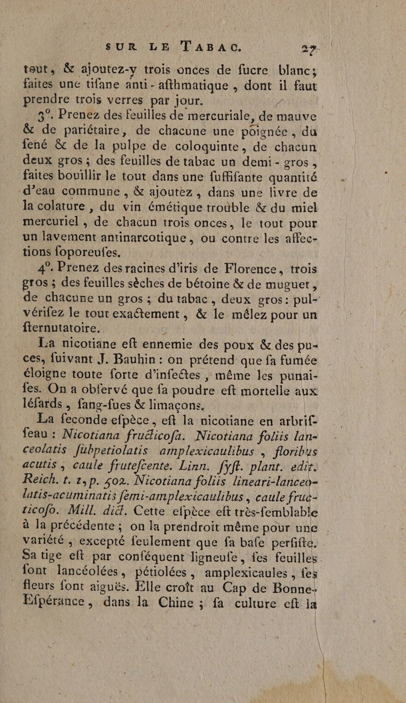 tout, & ajoutez-y trois onces de fucre blanc; faites une tifane anti - afthmatique , dont il faut prendre trois verres par jour. 4 5°. Prenez des feuilles de mercuriale, de mauve & de pariétaire, de chacune une poignée , du fené & de la pulpe de coloquinte, de chacun deux gros ; des feuilles de tabac ua demi - gros, faites bouillir le tout dans une fuffifante quantité d’eau commune , & ajoutez, dans une livre de la colature , du vin émétique troûble & du miel mercuriel , de chacun trois onces, le tout pour un lavement antinarcotique, ou contre les affec- tions foporeufes. RE: 4°. Prenez des racines d’iris de Florence, trois gros ; des feuilles sèches de bétoine & de muguet, vérifez le tout exaétement, & le mêlez pour un fternutatoire. L La nicotiane eft ennemie des poux & des pu- ces, {üivant J. Bauhin : on prétend que fa fumée éloigne toute forte d’infeêtes , même les punai- _{es. On a obfervé que fa poudre eft mortelle au léfards , fang-fues & limaçons. | La feconde efpèce , eft la nicotiane en arbrif- feau : Nicotiana fruélicofa. Nicotiana foliis lan- ceolatis fubpetiolatis amplexicaulibus , floribus latis-acuminatis femi-amplexicaulibus , caule fruc- ticofo. Mill. did. Cette elpèce eft très-femblable à la précédente ; on la préndroit même pour une variété ; excepté feulement que fa bafe perffte. font lancéolées, pétiolées, amplexicaules , {es fleurs font aiguës. Elle croît au Cap de Bonne: Efpérance , dans la Chine ; fa culture cft la | | | À