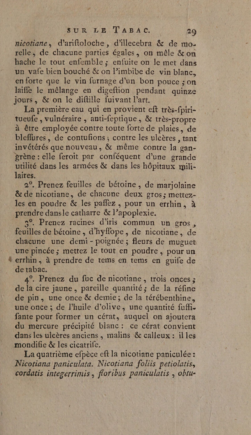 ricotiane, d’ariftoloche , d'illecebra & de mo. relle, de chacune parties égales, on mêle & on hache le tout enfemble ; enfuite on le met dans un vale bien bouché & on l’imbibe de vin blanc, en forte que le vin furnage d’un bon pouce ; on laifle le mêlange en diseftion pendant quinze jours, & on le diftille fuivant l’art. La première eau qui en provient eft très-fpiri- tueufe , vulnéraire , anti-feptique , & très-propre à être aiployée contre toute Îorte de plaies, de bleffures, de contufions ; contre les ulcères , tant invététés que nouveau, & même contre la. oan- ‘prène : elle feroit par conféquent d’une grande utilité dans les armées & dans les hôpitaux rmili- laites. | 2°, Prenez feuilles de bétoine , de marjolaine & de nicotiane, de chacune deux gros; mettez- les en poudre & les pañlez , pour un errhin, à prendre dansle catharre & l’apoplexie. 9°. Prenez racines d'iris commun un gros, feuilles de bétoine , d'hyfope, de nicotiane, de chacune une FU - poignée ; fleurs de muguet une pincée ; mettez le tout en poudre, pour un * errhin, à prendre de tems en tems en guife de de tabac. 4°. Prenez du fuc de nicotiane , trois onces ; de la cire jaune, pareille quantité; de la réfine de pin, une once & demie; de la térébenthine, une once ; de l’huile d° LIRE une quantité fuM. fante pour former un cérat, auquel on ajoutera du mercure précipité blanc: ce cérat convient dans les ulcères anciens, malins & calleux : : iles mondifie & les cicatrife. | La quatrième efpèce eft la nicotiane paniculée : Nicotiana paniculata. Nicotiana foliis petiolatis, cordatis integerrimis, floribus paniculatis , obtu-