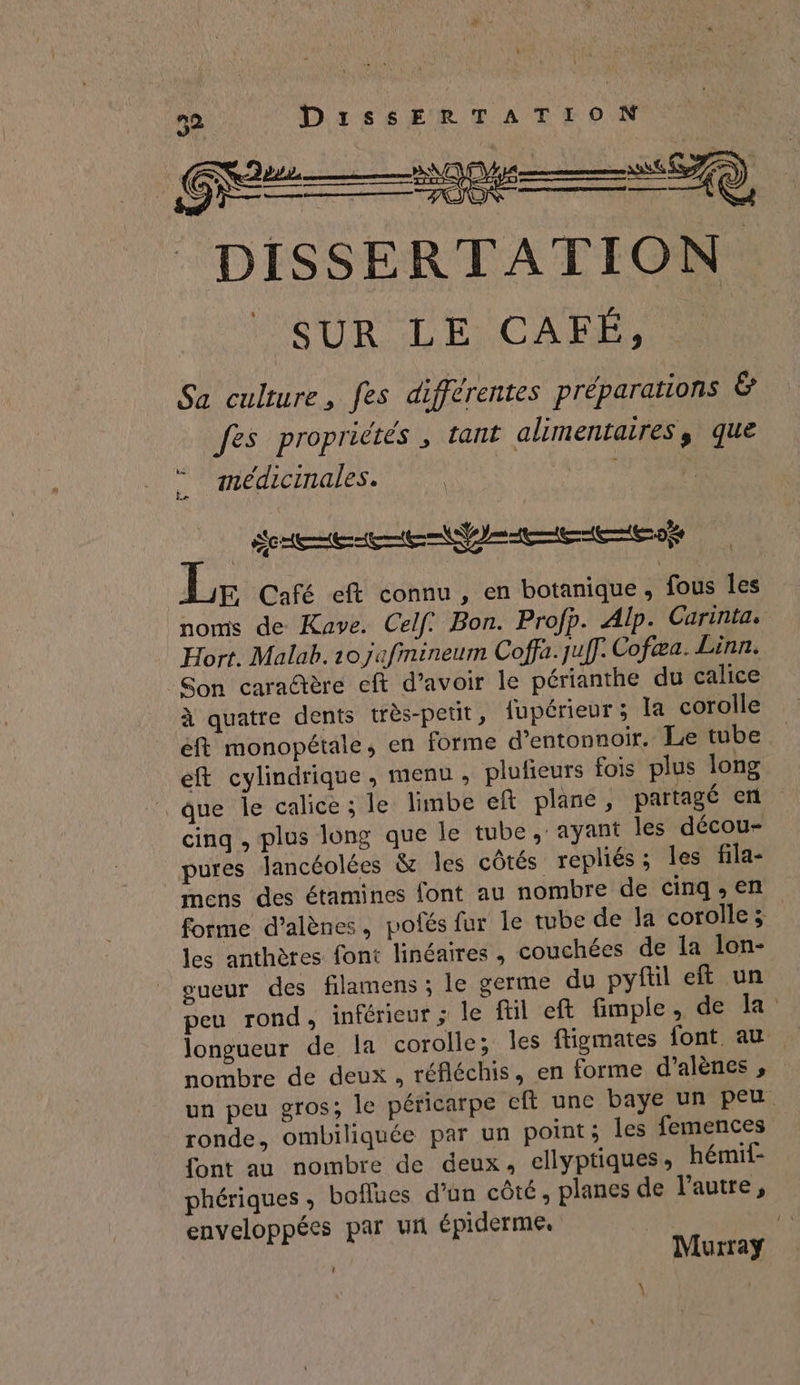 52 a AE Sp Ge — pie —à DISSERTATION SUR LE CAES Sa culture, fes différentes préparations &amp; fes propriétés , tant alimentaires, que médicinales. CES | SRE CCE CCE CES E Café eft connu , en botanique, fous les noms de Kave. Celf: Bon. Profp. Alp. Carintas Hort. Malab. 20 jafinineum Coffa.juff. Cofæa. Linn. Son caradère cft d’avoir le périanthe du calice à quatre dents très-petit, fupérieur ; la corolle éft monopétale, en forme d’entonnoir. Le tube eft cylindrique, menu, plufieurs fois plus long | que Île calice ; le limbe ef plane, partagé en cinq , plus long que le tube ,' ayant les décou- pures lancéolées &amp; Îles côtés repliés; les fila- mens des étamines font au nombre de cinq, en forme d’alènes, pofés fur le tube de la corolle; les anthères font linéaires , couchées de la lon- oueur des filamens ; le germe du pyftil eft un peu rond, inférieur ; le ftil eft fimple, de la longueur de la corolle; les figmates font. au nombre de deux, réfléchis, en forme d'alènes , un peu gros; le péricarpe eft une baye un peu ronde, ombiliquée par un point; les femences font au nombre de deux, ellyptiques, hémif- phériques, boflues d’un côté, planes de l'autre, enveloppées par un épiderme, Murray L