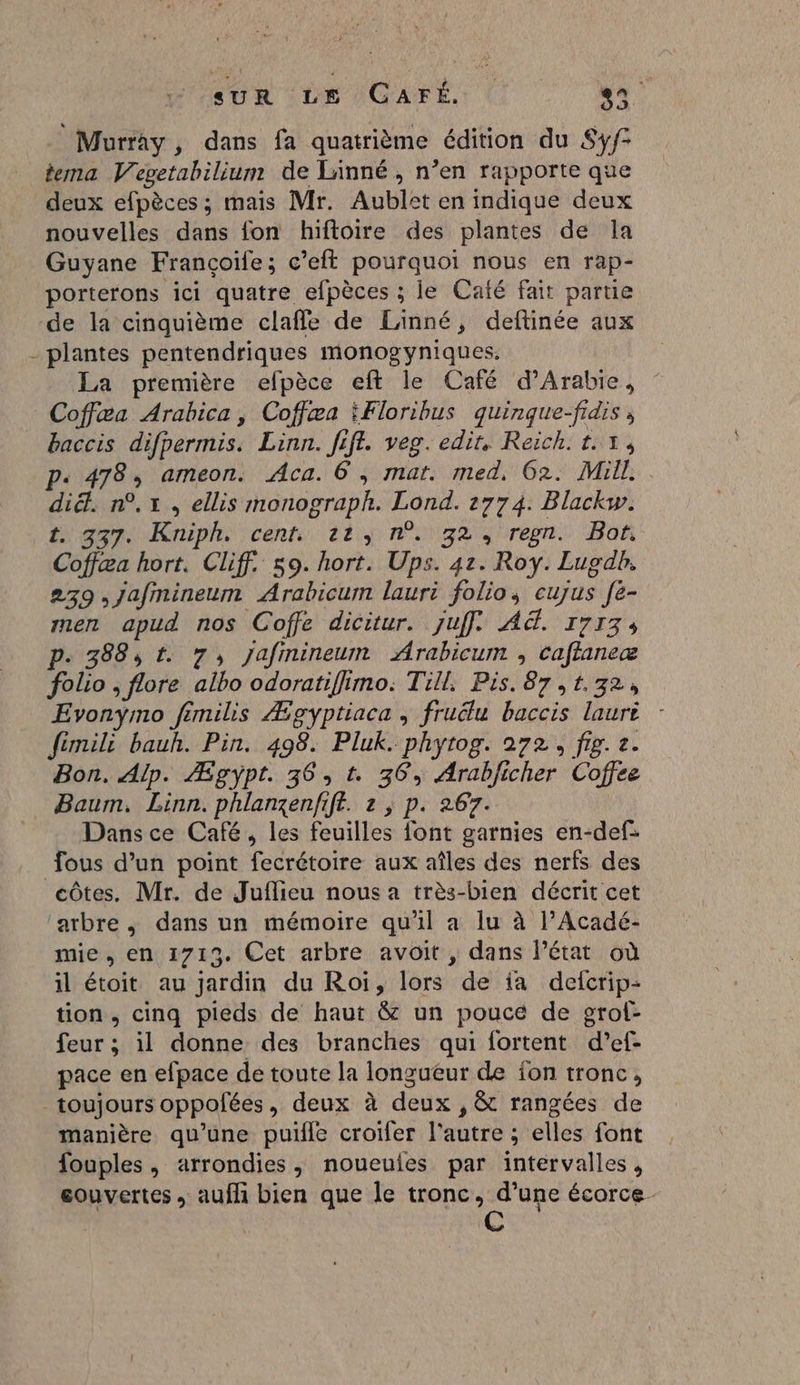 SUR LE CAFÉ. LR Murray , dans fa quatrième édition du Sy/° tema Vevetabilium de Linné , n’en rapporte que deux efpèces ; mais Mr. Aublet en indique deux nouvelles dans fon hiftoire des plantes de la Guyane Françoife; c’eft pourquoi nous en rap- porterons ici quatre efpèces ; le Café fait parue de la cinquième clafle de Linné, deftinée aux - plantes pentendriques monogyniques. La première efpèce eft le Café d'Arabie, Coffæa Arabica, Coffæa Floribus quinque-fidis ; baccis difpermis. Linn. fiff. veg. edit. Reich. 1.1, p« 478, ameon. Aca. 6, mar. med, 62. Mill. diét. n°, x, ellis monograph. Lond. 2774. Blackw. t 337. Kniphe cent, 22) n°192 ren. Bon Coffæa hort, Cliff. 59. hort. Ups. 42. Roy. Luodb. 239 ,jafmineum Arabicum lauri folio, cujus [è- men apud nos Coffe dicitur. juff. A. 1713, p. 388, t. 7, jafmineum Arabicum , caflaneæ folio , flore albo odoratifhimo: Till, Pis. 87, 1.32, Evonymo fimihs Ægyptiaca , fruélu baccis lauri - fémil: bauh. Pin. 498. Pluk. phytog. 272, fig. 8. Bon. Aip. Æpyÿpt. 36, t. 36, Arabficher Coffee Baum. Linn. phlanzenfift. 2 ; p. 267. Dans ce Café, les feuilles font garnies en-def: fous d’un point fecrétoire aux aîles des nerfs des côtes. Mr. de Juflieu nous a très-bien décrit cet ‘arbre, dans un mémoire qu'il a lu à l’Acadé- mie, en 1713. Cet arbre avoit, dans l'état où il étoit au jardin du Roi, lors de ia defcrip- tion, cinq pieds de haut &amp; un pouce de grof- feur ; il donne des branches qui fortent d’ef- pace en efpace de toute la longueur de fon tronc, toujours oppofées, deux à deux , &amp; rangées de manière qu’une puile croifer l'autre ; elles font fouples, arrondies, noueules par intervalles, eouvertes , aufli bien que le tronc, d’une écorce