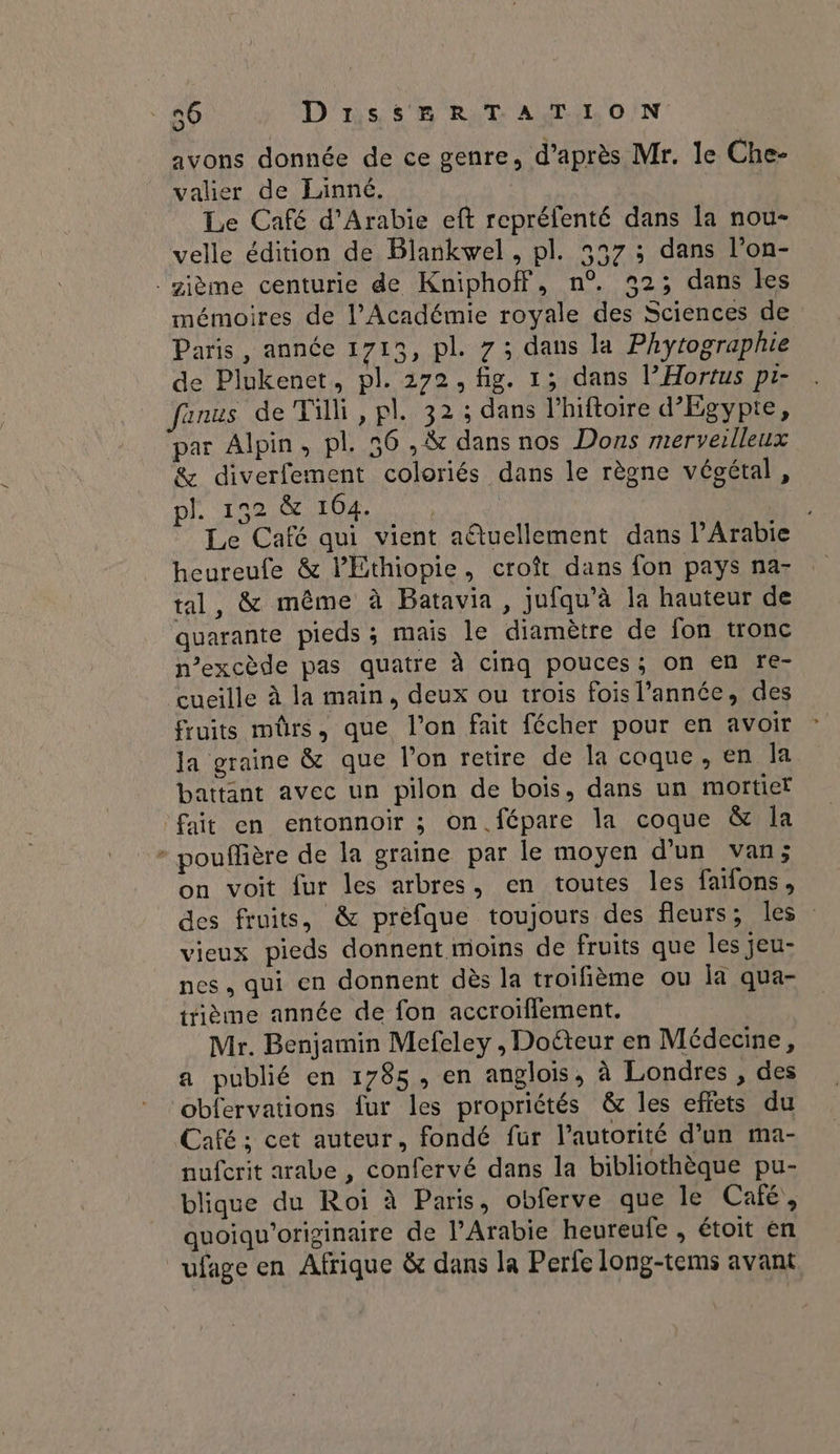 avons donnée de ce genre, d’après Mr. le Che- valier de Lainné. Le Café d'Arabie eft repréfenté dans la nou- velle édition de Blankwel, pl. 5257 ; dans l’on- ième centurie de Kniphof, n°. 932; dans les mémoires de l’Académie royale des Sciences de Paris, année 1715, pl. 7; dans la Phytographie de Plukenet, pl. 272, fig. 1; dans l’Hortus pr- fanus de Tilli, pl. 32; dans lhiftoire d'Egypte, par Alpin, pl. 56 , &amp; dans nos Dons rnerverlleux &amp; diverfement coloriés dans le règne végétal , pl. 152 &amp; 104. Le Café qui vient aêtuellement dans l'Arabie heureufe &amp; l'Ethiopie, croît dans fon pays na- tal, &amp; même à Batavia, jufqu’à la hauteur de quarante pieds ; mais le diamètre de fon tronc n'excède pas quatre à cinq pouces; on en re- cueille à la main, deux ou trois fois l’année, des fruits mûrs, que l’on fait fécher pour en avoir la graine &amp; que l’on retire de la coque, en Ja battant avec un pilon de bois, dans un mortier fait en entonnoir ; on. fépare la coque &amp; Îa + pouffière de la graine par le moyen d'un van; on voit fur les arbres, en toutes les faïfons, des fruits, &amp; prefque toujours des fleurs, les vieux pieds donnent moins de fruits que les jeu- nes, qui en donnent dès la troifième ou Îa qua- ttième année de fon accroiflement. Mr. Benjamin Mefeley , Doéteur en Médecine, a publié en 1785, en anglois, à Londres , des obfervations fur les propriétés &amp; les effets du Café ; cet auteur, fondé fur l'autorité d’un ma- nufcrit arabe , confervé dans la bibliothèque pu- blique du Roi à Paris, obferve que le Caié, quoiqu'orizinaire de l'Arabie heureufe , étoit en ufage en Afrique &amp; dans la Perfe long-tems avant