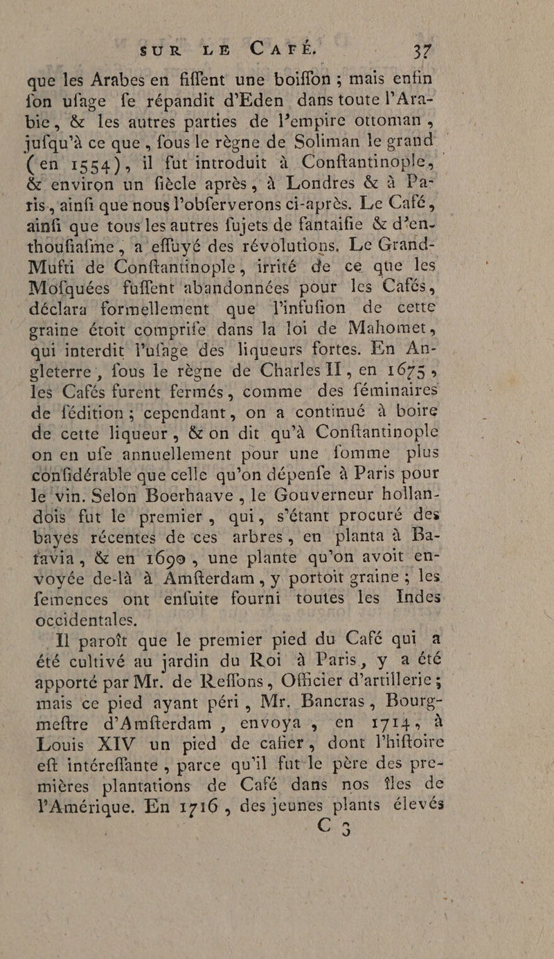 SON MEN POARE, RE que les Arabes en fiffent une boiffon ; mais enfin fon ufage fe répandit d'Eden dans toute l’Ara- bie, &amp; les autres parties de l’empire ottoman, juiqu’à ce que, fous le règne de Soliman le grand (en 1554), il fut introduit à Conftantinople, &amp; environ un fiècle après, à Londres &amp; à Pa- tis., ainfi que nous l’obferverons ci-après. Le Café, ainfi que tous les autres fujets de fantaifie &amp; d'en thoufiafime , a effuyé des révolutions. Le Grand- Mufü de Conftantinople, irrité de ce que les Mofquées fuffent abandonnées pour les Cafés, déclara formellement que l'infufion de cette graine étoit comprife dans la loi de Mahomet, qui interdit l’ufage des liqueurs fortes. En An- gleterre , fous le règne de Charles IT, en 1675, les Cafés furent fermés, comme des féminaires de fédition ; cependant, on a continué à boire de cette liqueur, &amp; on dit qu’à Conftantinople on en ufe annuellement pour une fomme plus confidérable que celle qu’on dépenfe à Paris pour le Vin. Selon Bocrhaave , le Gouverneur hollan- dois fut le premier, qui, s'étant procuré des bayés récentes de ces arbres, en planta à Ba- favia, &amp; en 1696, une plante qu'on avoit en- voyée delà à Amftérdam, y portoit graine ; les femences ont enfuite fourni toutes les Indes occidentales. | Il paroît que le premier pied du Café qui à été cultivé au jardin du Roi à Paris, y a été apporté par Mr. de Reflons, Oficier d’artillerie; mais ce pied ayant péri, Mr. Bancras, Bourg- meftre d'Amfterdam , envoya ; en 1714, à Louis XIV un pied de cafñer, dont Phiftoire eft intéreffante , parce qu'il fut le père des pre- mières plantations de Café dans nos îles de l'Amérique, En 1716, des jeunes plants élevés  J