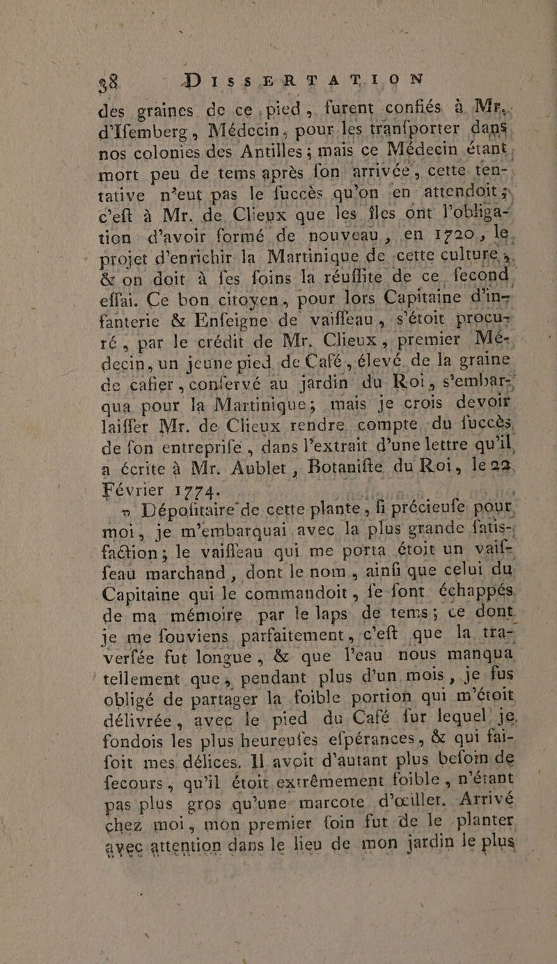des graines de ce pied ,. furent confiés à Mr. d'Ifemberg, Médecin, pour les tranfporter dans nos colonies des Antilles ; mais ce Médecin étant; mort peu de tems après fon arrivée’, cette. ten-, tative n’eut pas le fuccès qu'on en attendoits, c’eft à Mr. de Clieux que les îles ont l'obliga< tion d'avoir formé de nouveau, en 1720, le, projet d'enrichir la Martinique de cette cultures. &amp; on doit à fes foins la réuflite de ce fecond effai. Ce bon citoyen, pour lors Capitaine d'inz fanterie &amp; Enfeigne de vaifleau, s'étoit procuz ré, par le crédit de Mr. Clieux, premier Mé:, decin, un jeune pied de Café, élevé. de la graine de cafier , confervé au jardin du Roi, s'embar; qua pour la Matinique; mais je crois devoir laiffer Mr. de Clieux rendre compte du fuccès, de fon entreprife , dans l’extrait d’une lettre qu'il a écrite à Mr. Aublet, Botanifte du Roi, lea, Éebcer prete 0 à A _» Dépoñtaire'de cette plante, fi précieufe. pour, moi, je m’embarquai avec la plus grande fatis- fadion; le vaifleau qui me porta étoit un vaif feau marchand , dont le nom, ainf que celui du, Capitaine qui le commandoit , fe font échappés. de ma mémoire par le laps de tems; ce dont je me fouviens parfaitement, c'eft que la tra= verfée fut longue, &amp; que l'eau nous manqua tellement que, pendant plus d’un mois , je fus obligé de partager la foible portion qui m'étoit délivrée, avec le pied du Café fur lequel je. fondois les plus heureufes efpérances, &amp; qui fai- foit mes délices. Il avoit d'autant plus belom de fecours, qu'il étoit extrêmement foible , n'étant pas plus gros qu'une: marcote d’œiller. Arrivé chez moi, mon premier {oin fut de le planter avec attention dans le lieu de mon jardin le plus