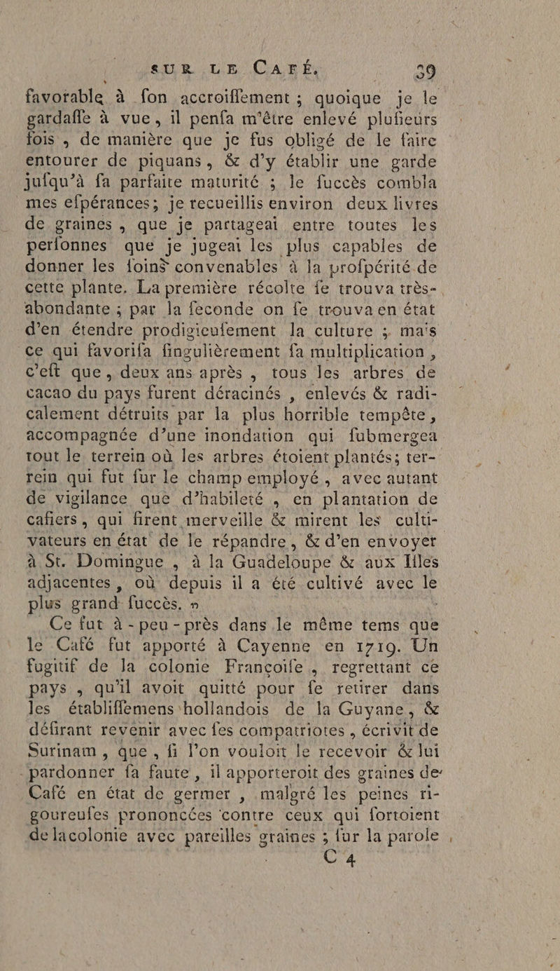 seUR LE CAFÉ. Kitts favorable à fon accroiflement ; quoique je le gardaffe à vue, il penfa m'être enlevé plufeurs fois ,; de manière que je fus obligé de le faire entourer de piquans, &amp; d’y établir une garde jufqu’à fa parfaite maturité ; le fuccès combia mes efpérances ; je recueillis environ deux livres de graines, que je partageai entre toutes les perfonnes que je jugeai les plus capables de donner les {oin$ convenables à la profpérité de cette plante. La première récolte fe trouva très- abondante ; par la feconde on fe trouva en état d’en AE prodisicufement la culture :; maïs ce qui favorifa fingulièrement fa multiplication , c'eft que, deux ans après , tous les arbres de cacao du pays furent déracinés , enlevés &amp; radi- calement détruits par la plus horrible tempête, accompagnée d’une inondation qui fubmergea tout le terrein où les arbres étoient plantés; ter- rein qui fut fur le champ employé, avec autant de vigilance que d’habileté , en plantation de cafiers , qui firent merveille &amp; mirent les culu- Vateurs en état de le répandre, &amp; d’en envoyer à St. Domingue , à la Guadeloupe &amp; aux iles adjacentes , où depuis il a été cultivé avec le plus grand. fuccès, » - Ce fut à -peu-près dans le même tems que le Café fut apporté à Cayenne en 1710. Un fugitif de la colonie Françoife , regrettant ce pays , quil avoit quitté pour fe retirer dans les établiffemens hollandois de la Guyane, &amp; défirant revenir avec fes compatriotes , écrivit de Surinam , que, fi l’on vouloit le recevoir &amp; lui | pardonner fa faute , il apporteroit des graines de Café en état de germer , malgré les peines ri- goureules prononcées contre ceux qui fortoient de lacolonie avec pareilles graines ; {ur la parole , C4