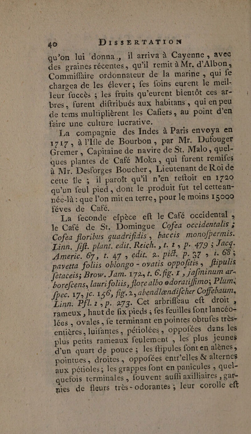 qu’on lui donna, ïl arriva à Cayenne, avec des graines récentes, qu’il remit à Mr. d'Albon; Commiflire ordonnateur de la marine , qui fe chargea de les élever; fes foins eurent le meil- leur fuccès ; les fruits qu'eurent bientôt ces ar- . bres, furent diftribués aux habitans , qui en peu de tems multiplièrent les Cafiers, au point d'en faire une culture lucrative. La compagnie des Indes à Paris envoya en 1717, à l’lle de Bourbon, par Mr. Dufouger Gremer , Capitaine de navire de St. Malo, quel- ques plantes de Café Moka, qui furent remifes à Mr. Desforges Boucher, Lieutenant de Roi de cette île 3 il paroît qu'il n'en reltoit en 1720 qu’un feul pied, dont le produit fut tel cettean- née-là : que l’on mit en terre, pour le moins 15000 féves de Café. | FE La feconde efpèce eft le Café occidental , le Café de St. Domingue Cofea occidentalis ; Cofea floribus quadrifidis, baccis mono/permis.. Linn. fift. plant. edit. Reich. ,t.1, p. 479 3 Jacq. Americ. 67, t. 47 ; edit. 2. pit. p.57 » à 68 ; pavetta foliis oblongo - ovatis oppolitis, ftpulis fétaceis; Brow. Jam. 172; t. 6. fig. I , jafininum ar- ‘borefcens, laurifolis, flore albo edoratifhimo; Plums fpec. 173 JC: 146, fig. 2, abendlændifcher Coffebaum. Linn: Pflz: p.273. Cet arbrifleau eft droit, rameux , haut de fix pieds ; fes feuilles font lancéo- lées . ovales, fe terminant en pointes obtufes très- entières. luifantes, pétiolées, oppolées dans les plus petits rameaux feulement , les plus jeunes d'un quart de pouce ; les itipules fonten alènes pointues, droites , oppofées entr'elles &amp; alternes aux pétuoles; les grappes font en panicules , quel- quefois terminales , fouvent aufli axilliaires , gar- nies de fleurs très - odorantes ; leur corolle eft