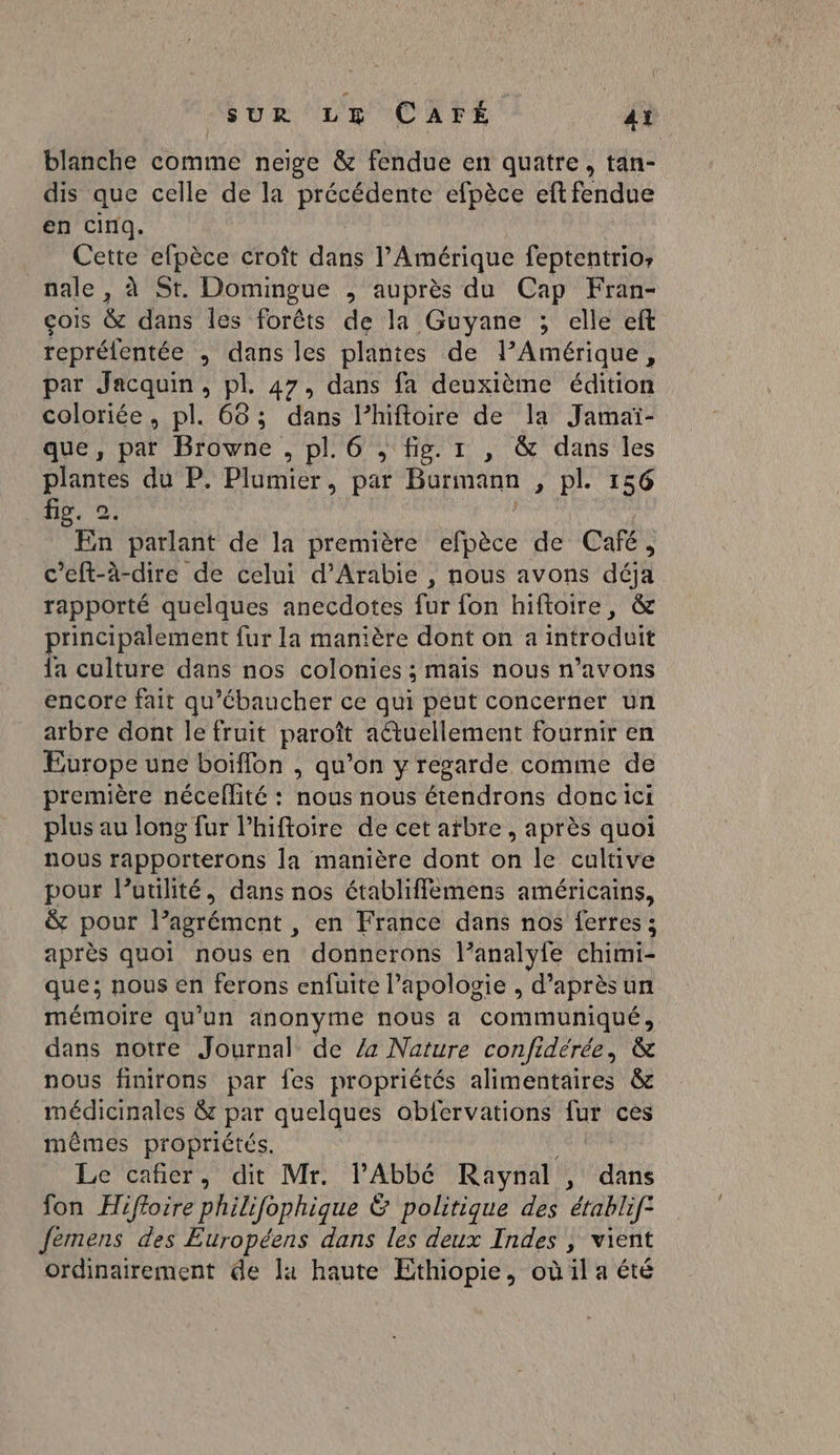 | SUR LE CAFÉ Aï blanche comme neige &amp; fendue en quatre, tan- dis que celle de la EE efpèce eft fendue en cinq. Cette efpèce croît dat l'Amérique feptentrios nale, à St. Domingue , auprès du Cap Fran- çois &amp; dans les forêts de la Guyane ; elle eft repréfentée , dans les plantes de PAmérique, par Jacquin, pl. 47, dans fa deuxième édition coloriée, pl. 68; dans l’hiftoire de la Jamaï- que, pat Browne , pl. 6 , fig. 1 , &amp; dans les plantes du P. Plumier, par Burmann , pl. 156 fig. 2. : En parlant de la première efpèce de Café, c’eft-à-dire de celui d'Arabie , nous avons déà rapporté quelques anecdotes für fon hiftoire, &amp; principalement fur la manière dont on a introduit {a culture dans nos colonies ; É mais nous n'avons encore fait qu'ébaucher ce qui peut concerner un arbre dont le fruit paroît actuellement fournir en Europe une boiflon , qu’on y regarde comme de première néceflité : nous nous étendrons doncici plus au long fur l’hiftoire de cet atbre, après quoi nous rapporterons la manière dont on le cultive pour lutilité, dans nos établiffemens américains, &amp; pour l’agrément , en France dans nos ferres ; après quoi nous en donnerons l’analyle chimi- que; nous en ferons enfuite l'apologie , d’après un mémoire qu'un anonyme nous à communiqué, dans notre Journal de 4 Nature confidérée, &amp; nous finirons par fes propriétés alimentaires &amp; médicinales &amp;z par quelques obfervations LA ces mêmes propriétés. Le cañer, dit Mr. PAbbé Raynal , dans fon Hifloire philifophique Ë politique des érablif femens des Européens dans les deux Indes , vient ordinairement de la haute Ethiopie, où il a été