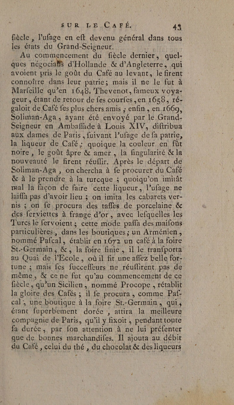 SUR LÉ LCAPÉ. 42 fiècle , l'ufage en eft devenu général dans tous les états du Grand-Seigneur. Au commencement du fiècle dernier , quel- ques ncg social d'Hollande &amp; d'Angleterre, qui avoient pris le goût du Café au levant, le firent connoître dans leur patrie; mais il ne Le fut à Marleille qu’en 1648. Thevenot, fameux voya- geur, étant de retour de fes couries ,en 1658, ré- galoit de Café fes plus chers amis , ‘enfin. en.1669, Soliman-Aga, ayant été envoyé par 12: Grand- Seigneur en Ambaflade à Louis XIV, diftribua aux dames de Paris, fuivant l’ufage de fa patrie, la liqueur de Café; quoique la couleur en fût noire , le goût âpre &amp; amer , la fingularité &amp; la nouveauté le firent réuflir. Après le départ de Soliman-Aga , on chercha à fe procurer du Café &amp; à le prendre à la turcque ; quoiqu’on imhât mal la façon de faire cette liqueur, l’ufage ne laiffa pas d’avoir lieu ; ; on imita les cabarets ver- nis ; on fe, procura des tafles de porcelaine &amp; des ferviettes à frange d’or, avec lefquelles les Turcs le fervoient; cette mode pañfa des maifons. particulières, , dans les boutiques; un Arménien, nommé Pafcal, établit en 1672 un café a la foire St.-Germain,; &amp;, la foire fine, il le tranfporta au Quai de Hole , oùil fit une aflez belle for- tune ; mais fes fucceffeurs ne réuflirent. pas de même, &amp; cene fut qu’au commencement de ce fiècle , qu’un Sicilien, nommé Procope , rétablit la gloire des Cafés ; il fe procura , comme Paf- cal, une boutique à la foire St.-Germain, qui, étant faperbement dorée , attira la A se compagnie de: Paris, qu'il y fxoit, pendant toute fa durée, par fon attention à ne lui préfenter que de, bonnes marchandifes. Il ajouta au débit du Café, celui du thé, du chocolat &amp; dés liqueurs Ld