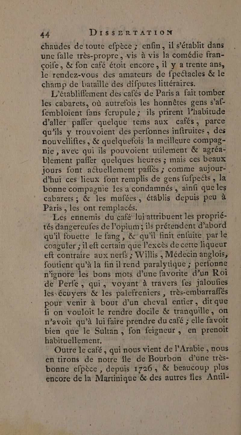chaudes de toute efpèce ; enfin, il s'établit dans une falle très-propre, vis à vis la comédie fran- coife, &amp; fon café étoit encore, il y a trente ans, le rendez-vous des amateurs de fpeétacles &amp; le champ de bataillé des difputes littéraires. ù L'’établiflement des cafés de Paris a fait tomber les cabarets, où autrefois les honnêtes gens s’af- fembloient fans fcrupule; ils prirent l’habitude d'aller pañler quelque tems aux cafés, parce qu’ils y trouvoient des perfonnes inftruites, des “nouvelliftes, &amp; quelquefois la meilleure compag- nie , avec qui ils pouvoient utilement &amp; agréa- blement pafler quelques heures ; mais ces beaux jours font actuellement pañlés ; comme aujour-. d’hui ces lieux font remplis de gens fufpeéts , la bonne compagnie les a condamnés, ainfi que les cabarets ; &amp; les mufées, établis depuis peu à Paris , les ont remplacés. | Ç * Les ennemis du café luiattribuent les proprié- tés dangereufes de l’opium; ils prétendent d’abord qu'il fouette le fang , &amp; qu'il finit énfuite. par le conguler ; il eft certain que l’excès de cette liqueur eft contraire aux nerfs : Willis, Médecin anglois, foutient qu’à la finilrend paralytique ; perfonne n’ignore les bons mots d’une favorite d’un Roi de Perfe, qui, voyant à travers fes jaloufies les écuyers &amp; les palefreniers , très-embarrailés pour venir à bout d’un cheval entier, ditque f on vouloit le rendre docile &amp; tranquille, on n’avoit qu’à lui faire prendre du café ; elle favoit bien que le Sultan, fon feigneur , en prenoit habituellement. se Outre le café, qui nous vient de l'Arabie , nous en tirons de notre île de Bourbon d’une très- bonne efpèce , depuis 1726, &amp; beaucoup plus encore de la Martinique &amp; des autres îles Antil-