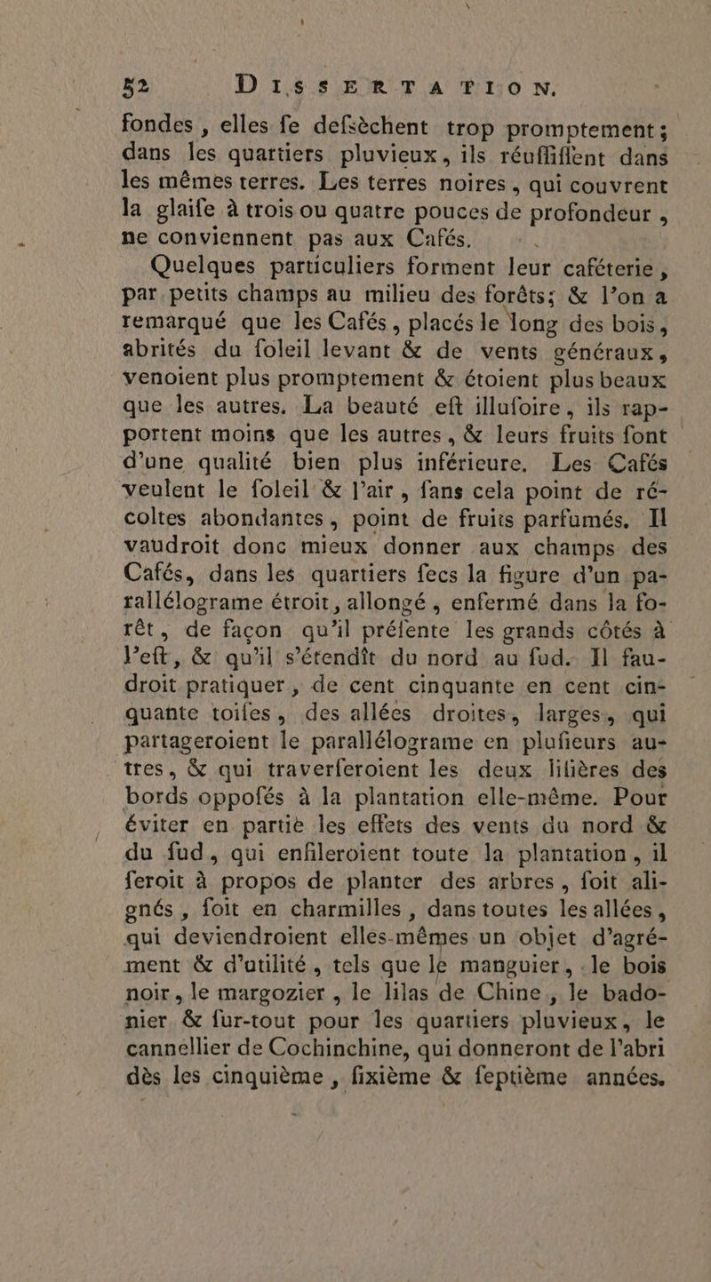 B2 D'1i4 8 EUR T A UH110 NN. fondes , elles fe defsèchent trop promptement ; dans les quartiers pluvieux, ils réuffiflent dans les mêmes terres. Les terres noires , qui couvrent la glaife à trois ou quatre pouces de profondeur , ne conviennent pas aux Cafés. Quelques particuliers forment leur caféterie, par petits champs au milieu des forêts; &amp; l’on a remarqué que les Cafés, placés le long des bois, abrités du foleil levant &amp; de vents généraux, venoient plus promptement &amp; étoient plus beaux que les autres. La beauté ef illufoire, ils rap- portent moins que les autres, &amp; leurs fruits font d’une qualité bien plus inférieure. Les Cafés veulent le foleil &amp; l'air, fans cela point de ré- coltes abondantes, point de fruits parfumés. Il vaudroit donc mieux donner aux champs des Cafés, dans les quartiers fecs la figure d’un pa- tallélograme étroit, allongé , enfermé dans la fo- rêét, de façon qu'il prélente les grands côtés à Jet, &amp; qu'il s’étendît du nord au fud. Il fau- droit pratiquer , de cent cinquante en cent cin- quante toiles, des allées droites, larges, qui partageroient le parallélograme en plufeurs au- tres, &amp; qui traverferoient les deux lilières des bords oppofés à la plantation elle-même. Pour éviter en partie les effets des vents du nord &amp; du fud, qui enfleroïent toute la plantation, il feroit à propos de planter des arbres, foit ali- enés , foit en charmilles , dans toutes les allées, qui deviendroient ellesmêmes un objet d’agré- ment &amp; d'utilité, tels que le manguier, .le bois noir, le margozier , le lilas de Chine, le bado- nier &amp; fur-tout pour Îles quartiers pluvieux, le cannellier de Cochinchine, qui donneront de l'abri dès les cinquième , fixième &amp; feptième années.