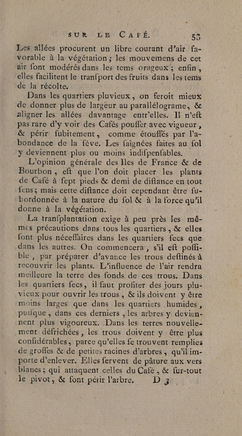 Les allées procurent un libre courant d’air fa- vorable à la végétation ; les mouvemens de cet air font modérés dans les tems orageux'; enfin, elles facilitent le tranfport des fruits dans les tems de la récolte. Dans les quartiers pluvieux, on feroit mieux de donner plus de largeur au parallélograme, &amp; aligner les allées davantage entr'elles. Il n’eft pas rare d’y voir des Cafés pouffer avec vigueur, &amp; périr fubitement, comme étouffés par l’a- bondance de la féve. Les faignées faites au {ol y deviennent plus ou moins indifpenfables. L'opinion générale des Iles de France &amp; de Bourbon , eft que l’on doit placer les plants de Café à fept pieds &amp; demi de diftance en tout lens; mais cette diftance doit cependant être fu- bordonnée à la nature du fol &amp; à la force qu’il donne à la végétation. La tranfplantation exige À peu près les mê- mes précautions dans tous les quartiers , &amp; elles {ont plus néceffaires dans les quartiers fecs que dans les autres. On commencera , s’il eft poffi- ble , par préparer d’avance les trous deftinés à recouvrir les plants. L'influence de l'air rendra meilleure la terre des fonds de ces trous. Dans les quartiers fecs, il faut profiter des jours plu- vieux pour ouvrir les trous, &amp;ils doivent y être moins larges que dans les quartiers humides, puiique, dans ces derniers , les arbres y devien- nent plus vigoureux. Dans les terres nouvelle- ment défrichées , les trous doivent y être plus confidérables, parce qu’elles fe trouvent remplies de grofles &amp; de petites racines d’arbres, qu’il im- porte d’enlever. Elles fervent de pâture aux vers blancs ; qui attaquent celles du Café , &amp; {ur-tout