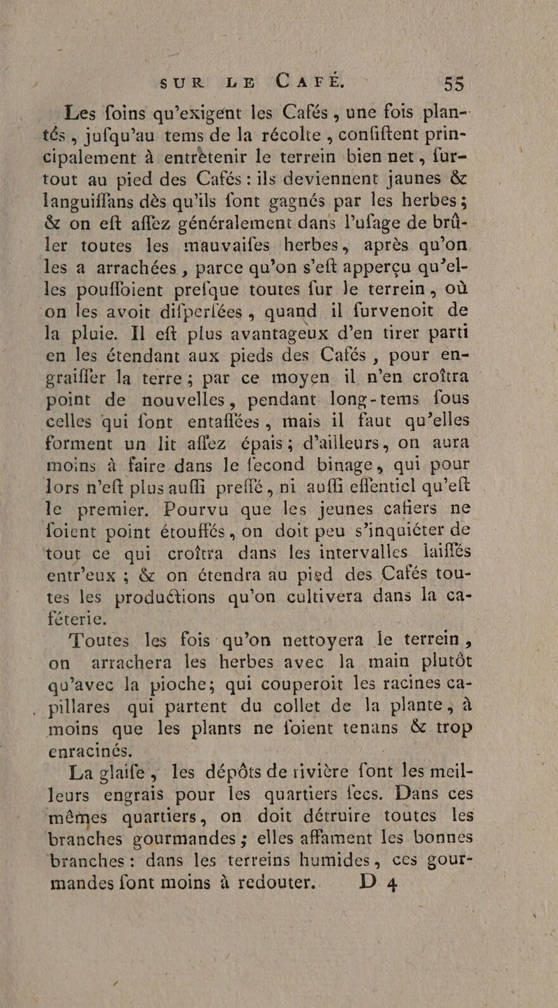 Les foins qu’exigent les Cafés, une fois plan- tés, jufqu’au tems de la récolte , confiftent prin- cipalement à entrètenir le terrein bien net, {ur- tout au pied des Cafés : ils deviennent jaunes &amp; languiffans dès qu'ils font gagnés par les herbes; &amp; on eft aflez généralement dans Pufage de brüû- ler toutes les mauvaifes herbes, après qu’on les a arrachées , parce qu’on s’eft apperçu qu’el- les poufloient prelque toutes fur le terrein, où on les avoit difperlées, quand il furvenoit de la pluie. Il eft plus avantageux d’en tirer parti en les étendant aux pieds des Cafés, pour en- gralfler la terre; par ce moyen il n’en croîtra point de nouvelles, pendant long-tems fous celles qui font entaflées, mais il faut qu’elles forment un lit aflez épais; d’ailleurs, on aura moins à faire dans le fecond binage, qui pour lors n’eft plus aufi preflé, ni auf eflentiel qu’eft le premier. Pourvu que Îles jeunes cañers ne loient point étouflés , on doit peu s'inquiéter de tout ce qui croîtra dans les intervalles laïffés entr'eux ; &amp; on étendra au pigd des Cafés tou- tes les produétions qu'on cultivera dans la ca- féterie. Toutes les fois qu’on nettoyera le terrein, on arrachera les herbes avec la main plutôt qu'avec la pioche; qui couperoit Îles racines ca- pillares qui partent du collet de la plante, à moins que les plants ne foient tenans &amp; trop enracinés. La glaife, les dépôts de rivière fobé les meil- leurs engrais pour les quartiers fecs. Dans ces mêmes quartiers, on doit détruire toutes les branches gourmandes ; elles affament les bonnes branches: dans les terreins humides, ces gour- mandes font moins à redouter. D 4