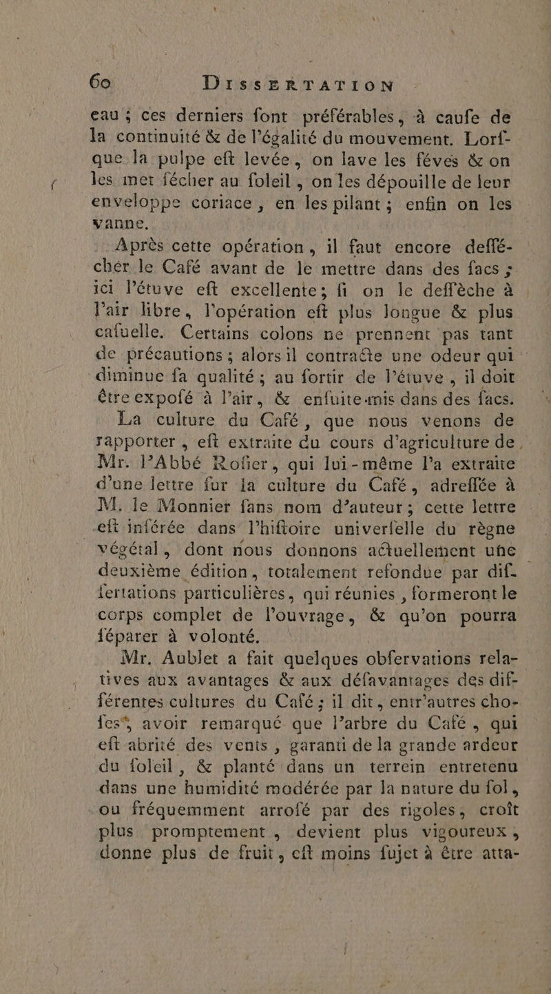 eau ; ces derniers font préférables, à caufe de la continuité &amp; de l'égalité du mouvement. Lorf- que la pulpe eft levée, on lave les féves &amp; on les met fécher au foleil , on les dépouille de leur enveloppe coriace , en “ra pilant ; enfin on les vanne, Après cette opération, il faut encore defé- chér le Café avant de le mettre dans des facs ; ici l’étuve eft excellente; fi on le deffèche à l'air libre, l'opération eft plus longue &amp; plus cafuelle. Certains colons ne prennent pas tant de précautions ; alors il contrafte une odeur qui diminue fa qualité ; ; au fortir de l’étuve , il doit étreexpolé à Pair, &amp; enfuite mis dans des facs. La culture du Café, que nous venons de rapporter , eft extraite du cours d’ agriculture de. Mr. l'Abbé Rofer, qui lui-même l’a extraite d’une lettre fur la culture du Café, adreflée à M. le Monnier fans nom d’auteur; cette lettre -eft inférée dans l’hifloire univerfelle du règne végétal, dont nous donnons a@uelleent uhe AU édition, totalement refondue par dif. fertations particulières , qui réunies , formeront le corps complet de l'ouvrage, &amp; qu’on pourra {éparer à volonté. Mr. Aublet a fait quelques obfervations rela- tives aux avantages &amp; aux défavantages des dif- férentes cultures du Café ; il dit, entr'autres cho- fes, avoir remarqué que l’arbre du Café, qui eft abrité des vents , garanti de la grande ardeur du foleil, &amp; planté dans un terrein entrerenu dans une humidité modérée par la nature du fol, ou fréquemment arrofé par des rigoles, croît plus promptement , devient plus vigoureux, donne plus de fruit, eft moins fujet à être atta-