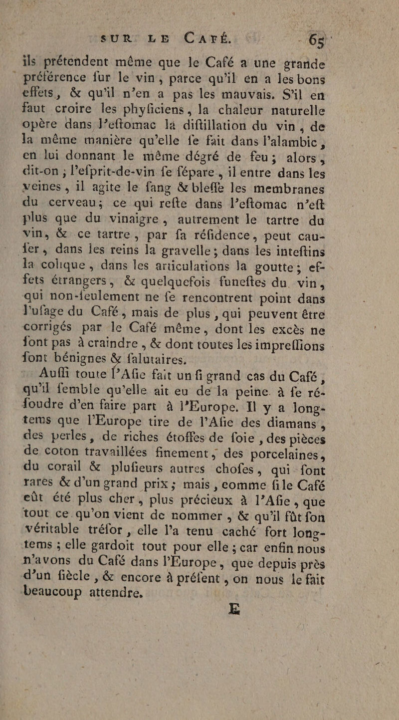 SUBI EL Ep ICATÉ: € à ils prétendent même que le Café a une grande préférence fur le vin, parce qu'il en a les bons effets, &amp; qu'il n’en a pas les mauvais. S'il en faut croire les phyfciens, la chaleur naturelle opère dans l’eftomac la diftillation du vin, de la même manière qu’elle fe fait dans l’alambic, en lui donnant le même dégré de feu; alors, dit-on ; l’efprit-de-vin fe fépare , ilentre dans les veines , 1l agite le fang &amp; bleffè les membranes du cerveau; ce qui refte dans l’eftomac n’eft plus que du vinaigre, autrement le tartre da vin, &amp; ce tartre, par fa réfidence, peut cau- er, dans jes reins la gravelle ; dans les inteftins la colique , dans les articulations la goutte; ef fets étrangers, &amp; quelquefois funeftes du. vin, qui non-feulement ne fe rencontrent point dans l'ufage du Café, mais de plus , qui peuvent être corrigés par le Café même, dont les excès ne font pas à craindre , &amp; dont toutes les impreflions | font bénignes &amp; falutaires, Auf toute l’Afie fait un fi grand cas du Café, qu'il femble qu’elle ait eu de la peine. à fe ré- foudre d’en faire part à l’Europe. Il y a long- terms que l’Europe tire de l’Afie des diamans , des perles, de riches étoffes de foie , des pièces de coton travaillées finement, des porcelaines, du corail &amp; plufieurs autres chofes, qui font rares &amp; d’un grand prix; mais , eomme file Café eût été plus cher, plus précieux à l’Afe , que tout ce.qu’on vient de nommer , &amp; qu'il fût fon véritable tréfor , elle l’a tenu caché fort Jonc- tems ; elle gardoit tout pour elle ; car enfin nous n'avons du Café dans l’Europe, que depuis près d’un fiècle , &amp; encore à préfent , on nous le fait beaucoup attendre, E