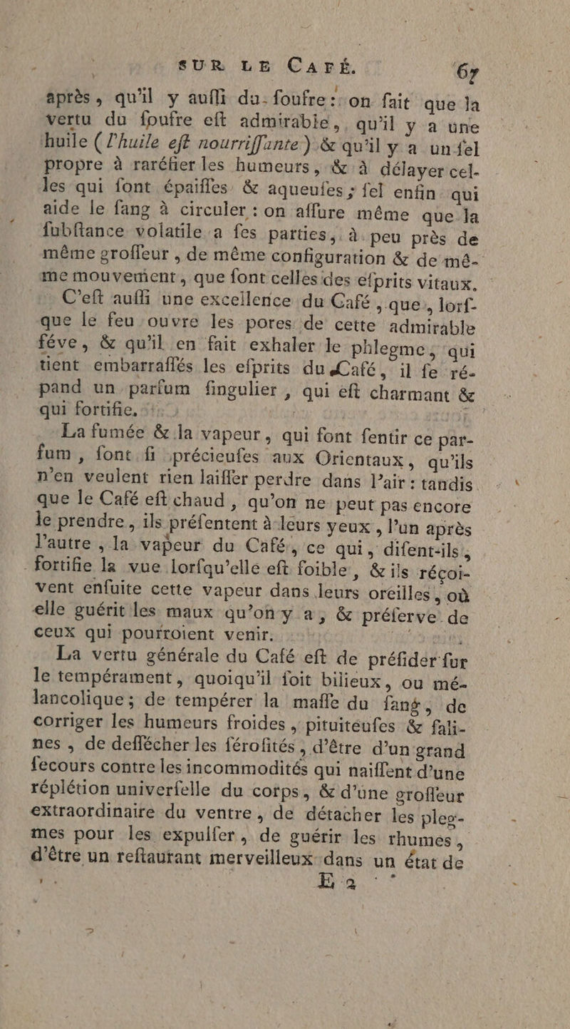 après, qu'il y aufli du. foufre::on fait que ja vertu du fpufre eft admirabie,, qu'il y a une huile ( l'huile eff nourriffinte ) &amp; qu'il y a unfel propre à raréker les humeurs, &amp; à délayer cel. les qui font épaifles &amp; aqueules ; fel enfin qui aide le fang à circuler : on affure même que Îa fubfiance volatile a fes parties, à peu près de même groffeur , de même configuration &amp; de mê- me mouvement, que font celles des efprits vitaux. : C'eft aufli une excellence du Café > que, lorf- que le feu ouvre les pores de cette admirable féve, &amp; qu'il en fait exhaler le phlegme, qui tient embarraflés les efprits du Café, il fe ré. pand un parfum fingulier , qui eft charmant &amp; qui fortifie, | if La fumée &amp; la vapeur, qui font fentir ce par- fum , font fi précieufes aux Orientaux, qu'ils n'en veulent rien laifiér perdre dans l'air : tandis que le Café eft chaud , qu’on ne peut pas encore le prendre, ils préfentent à leurs yeux , l’un après l’autre , la vapeur du Café, ce qui, difent:ils., fortifie la vue Lorfqu’ellé eft foible, &amp;ils réçoi- vent enfuite cette vapeur dans leurs oréilles où elle guérit les maux qu’on y a, &amp; préferve de ceux qui pourroient venir. fa La vertu générale du Café eft de préfider fur le tempérament, quoiqu'il foit bilieux, ou mé- lancolique ; de tempérer la mañle du fang, de corriger les humeurs froides , pituitéufes &amp; fali- nes , de deflécher les férofités , d’être d’un grand fecours contre les incommodités qui naiffent d’une réplétion univerfelle du corps, &amp; d’une grofleur extraordinaire du ventre, de détacher les ples:- mes pour les expulfer, de guérir les rhumes d’être un reftaurant merveilleux dans un état de 5 E 2