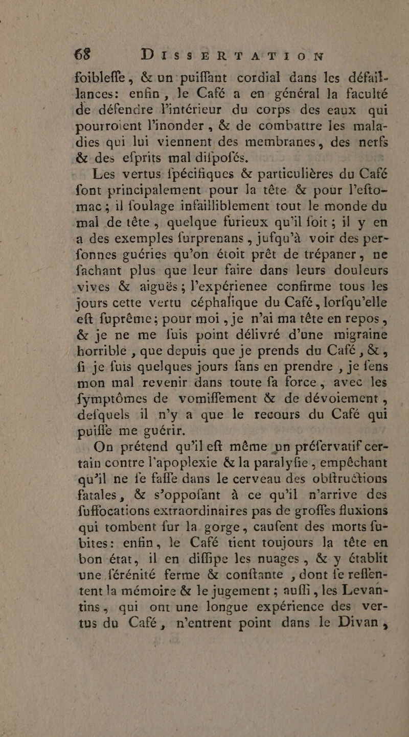 foibleffe , &amp; un puiffant cordial dans les défail- lances: enfin , le Café a en général la faculté de défendre Fintétieur. du corps des eaux qui pourroient l’inonder , &amp; de combattre les mala- dies qui lui viennent des membranes, des nerfs &amp; des efprits mal difpofés. Les vertus fpécifiques &amp; particulières du Café font principalement pour la tête &amp; pour l’efto- mac ; il foulage infailliblement tout le monde du mal de tête, quelque furieux qu'il foit ; il y en a des exemples {urprenans , jufqu’à voir des per- fonnes guéries qu’on éioit prêt de trépaner, ne fachant plus que leur faire dans leurs douleurs vives &amp; aiguës; l’expérienee confirme tous les jours cette vertu céphalique du Café, lorfqu’elle eft fuprème ; pour moi,Jje n’ai ma tête en repos, &amp; je ne me fuis point délivré d’une migraine horrible , que depuis que je prends du Café, &amp;, fi je Suis: quelques jours fans en prendre , je “Legs mon mal revenir dans toute fa force, avec les fymptômes de vomiflement &amp; de dévoiement , defquels il n’y a que le recours du Café qui puifle me guérir. On prétend qu'ileft même pn préfervatif cer- tain contre l'apoplexie &amp; la paralyfe ,; empêchant “qu’il ne fe fafle dans le cerveau des obitruétions fatales, &amp; s’oppofant à ce qu'il n'arrive des fuffocations extraordinaires pas de groffes fluxions qui tombent {ur la gorge, caufent des morts fu- bites: enfin, le Café tient toujours la tête en bon état, il en diffipe les nuages , &amp; y étabhit une férénité ferme &amp; conftante , dont fe reflen- tent la mémoire &amp; le jugement ; aufli, les Levan- tins, qui ont une longue expérience des ver- tus du Café, n'entrent point dans le Divan,