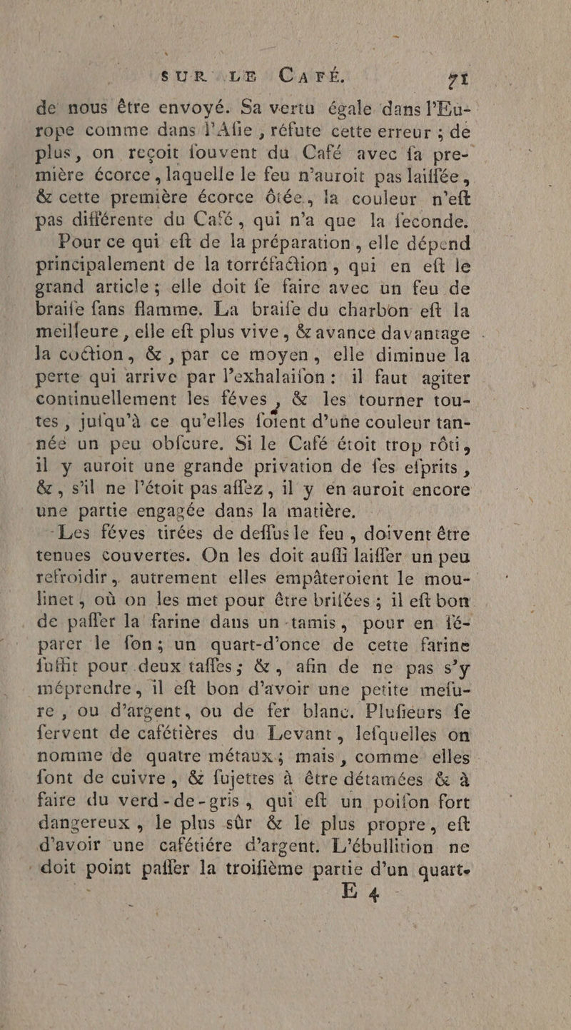 de nous être envoyé. Sa vertu égale dans l'Eu2 rope comme dans l'Afie , réfute cette erreur ; de plus, on recoit {ouvent du Café avec fa pre. mière écorce , laquelle le feu n’auroit pas laiffée, & cette première écorce Ôtée, la couleur n'’eft pas diflérente du Café, qui n'a que la feconde. Pour ce qui eft de la préparation , elle dépend principalement de la torréfaétion, qui en eft le grand article ; elle doit fe faire avec un feu de braïle fans flamme. La braife du charbon eft la meilleure , elle eft plus vive, & avance davantage Ja cuétion & , par ce moyen, elle diminue la perte qui arrive par l’exhalaïiion: il faut agiter D or les féves , & les tourner tou-. , Juiqu’à ce qu’elles foient d’uñe couleur tan- st un peu oblcure. Si le Café étoit trop rôti, il y auroit une grande privation de fes efprits, & , s’il ne létoit pas aflez, il y en auroit encore une partie engagée dans la matière. Les féves tirées de deffusle feu , doivent être tenues couvertes. On les doit auffi laifler un peu refroidir. autrement elles empâteroient le mou- linet, où on les met pour être brilées ; il eftbon de pañler la farine dans un tamis, pour en 1é- parer le fon; un quart-d’once de cette farine fufit pour deux taffes; &, afin de ne pas s’y méprendre, 1l eft bon d’avoir une petite mefu- re , ou d’argent, ou de fer blanc. Pluféurs fe fervent de cafétières du Levant, lefqueiles on nomme de quatre métaux; mais, comme elles font de cuivre, & fujettes à être détamées & & à faire du verd-de-pgris, qui eft un poifon fort dangereux , le plus sûr & le plus propre, eft d'avoir une cafétiére d'argent. L'ébullition ne ‘doit point pañler la troifième partie d’un quart. ne Eu. re