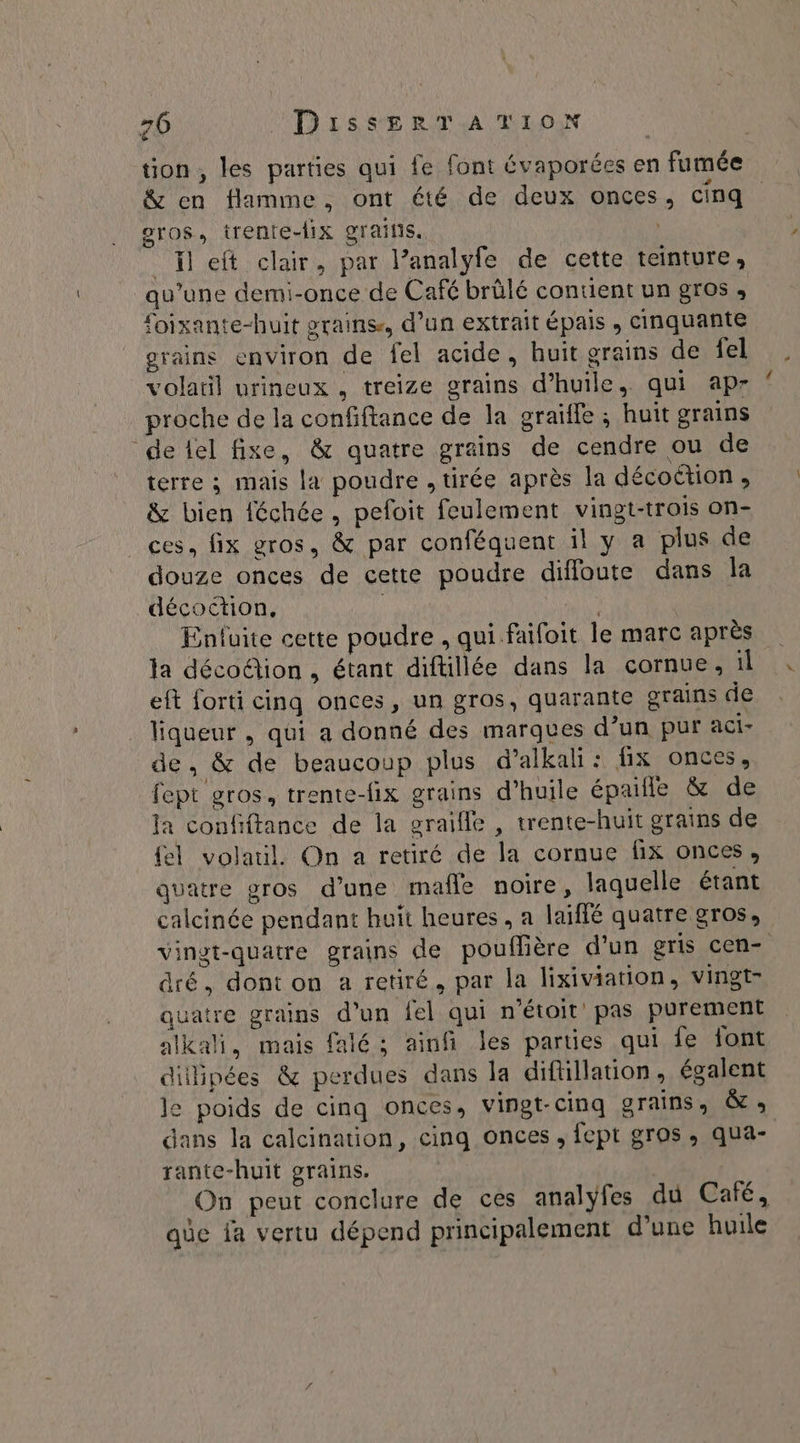tion, les parties qui fe font évaporées en fumée &amp; en flamme, ont été de deux onces, cinq eros, trente-lix graifis. | left clair, par l’analyfe de cette teinture, qu’une demi-once de Café brûlé contient un gros , foixante-huit grains, d’un extrait épais , cinquante grains environ de fel acide, huit grains de fel volatil urineux , treize grains d'huile, qui apr proche de la confiftance de la graïlle ; huit grains ‘de lel fixe, &amp; quatre grains de cendre ou de terre ; mais la poudre , tirée après la décoction , &amp; bien féchée, pefoit feulement vingt-trois on- ces, fix gros, &amp; par conféquent il y a plus de douze onces de cette poudre diffoute dans la décoétion, | Enluite cette poudre , qui faifoit le marc après la déco@ion , étant diftillée dans la cornue, il eft forti cinq onces, un gros, quarante grains de liqueur , qui a donné des marques d’un pur aci- de, &amp; de beaucoup plus d’alkali: fix onces, fept gros, trente-fix grains d'huile épaifle &amp; de Ja confiftance de la graifle , trente-huit grains de {el volaul. On a retiré de la cornue fix onces, quatre gros d’une mafñle noire, laquelle étant calcinée pendant haït heures , a laiffé quatre gros, vinet-quatre grains de pouflière d’un gris cen- dré, dont on a retiré, par la lixiviation, vingt- quatre grains d’un fel qui n'étoit pas purement alkali, mais falé ; ainfi les parties qui fe font dillipées &amp; perdues dans la diftillation, égalent le poids de cinq onces, vingt-cinq grains, &amp; » dans la calcination, cinq onces , fept gros, qua- rante-huit grains. On peut conclure de ces analyÿfes du Café, aûce ja vertu dépend principalement d’une huile