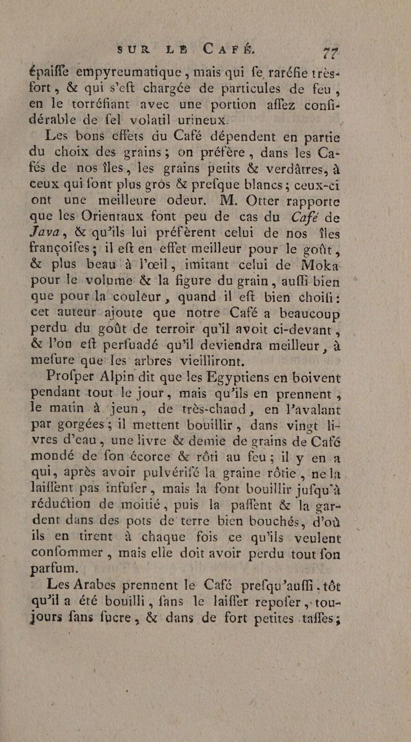 épaifle empyreumatique , mais qui fe raréfie très fort, &amp; qui s’eft chargée de particules de feu, en le torréfiant avec une portion afflez conf: dérable de fel volatil urineux. Les bons effets du Café dépendent en partie du choix des grains; on préfère, dans les Ca- fés de nosîles, les grains petits &amp; verdâtres, à ceux qui font DIE gros &amp; prefque blancs ; caurts ont une meilleure odeur. M. Otter rapporte que les Orientaux font peu de cas du Café de Java, &amp; qu’ils lui préfèrent celui de nos îles françoifes : il eft en effet meilleur pour le goût, &amp; plus beat à l’œil, imitant celui de Moka pour le volume &amp; la “figure du grain, aufli bien que pour la couleur, quand il eft bien choifi: cet auteur ajoute que notre Café a beaucoup perdu du goût de terroir qu’il avoit ci- Abe : &amp; l’on eft perfuadé qu’il deviendra meilleur, mefure que les arbres vieilliront. Profper Alpin dit que les Egyptiens en boivent pendant tout le jour, mais qu’ils en prennent , le matin à jeun, de très-chaod, en l’avalant par gorgées ; il mettent bouillir, dans vinot li- vres d’eau, une livre &amp; demie de grains de Café mondé de (Con écorce &amp; rôti au feu; il yen a qui, après avoir pUIVERT la graine rôtie, nela laïflent pas infufer, mais la font bouillir jufgu à réduétion de moitié, puis la pañlent &amp; la gar- dent dans des pots de terre bien bouchés, d’où ils en tirent à chaque fois ce qu'ils veulent confommer , mais elle doit avoir perdu tout fon parfum. Les Arabes prennent le Café prefqu 0m, tôt qu’il a été bouilli, fans le laïfler repofer ,:tou- Jours ps fucre, &amp; dans de fort petites tafles;