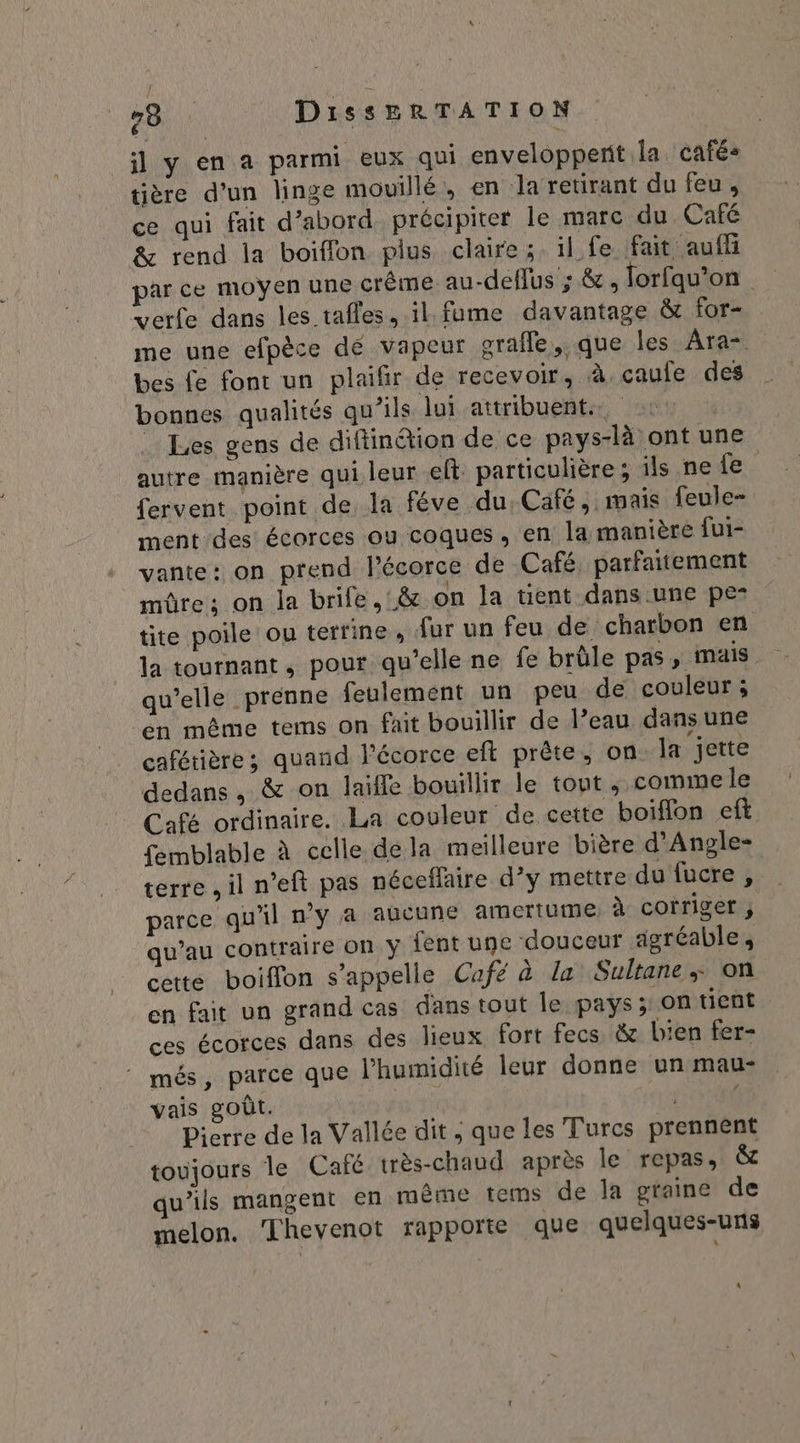 il y en a parmi eux qui enveloppent la cafés tière d’un linge mouillé, en la retirant du feu, ce qui fait d’abord précipiter le marc du Café &amp; rend la boiffon plus claire; il fe fait auf par ce moyen une crême au-deflus ; &amp;, lorfqu’on verfe dans les tafles, il. fume davantage &amp; for- me une efpèce dé vapeur grafle, que les Ara= bes fe font un plaifir de recevoir, à caule des bonnes qualités qu’ils lui attribuent. Les gens de diftinéion de ce pays-là ont une autre manière qui leur eft particulière; ils ne fe fervent point de la féve du. Café, mais feule- ment des écorces ou coques, en la manière fui- vante: on prend l'écorce de Café, parfaitement mûre; on la brife, &amp; on la tient dans:une pe- tite poile ou terrine, {ur un feu de charbon en la tournant, pour qu’elle ne fe brûle pas, mais qu’elle prenne feulement un peu de couleur; en même tems on fait bouillir de l’eau dansune cafétières quand l'écorce eft prête, on la jette dedans , &amp; on laifle bouillir le tout ; comme le Café ordinaire. La couleur de cette boiflon eft femblable à celle déla meilleure bière d’Angle- terre , il n’eft pas néceffaire d’y mettre du fucre, parce qu'il n'y asaûcune amertume à corriger , qu’au contraire on y {ent une douceur agréable, cette boiffon s'appelle Café à la Sultane + on en fait un grand cas dans tout le pays; on tient ces écorces dans des lieux fort fecs, à bien fer- més, parce que l'humidité leur donne un mau- vais goût. I Pierre de la Vallée dit , que les Turcs prennent toujours le Caïé très-chaud après le repas, &amp; qu’ils mangent en même tems de la graine de melon. ‘Thevenot rapporte que quelques-uns A