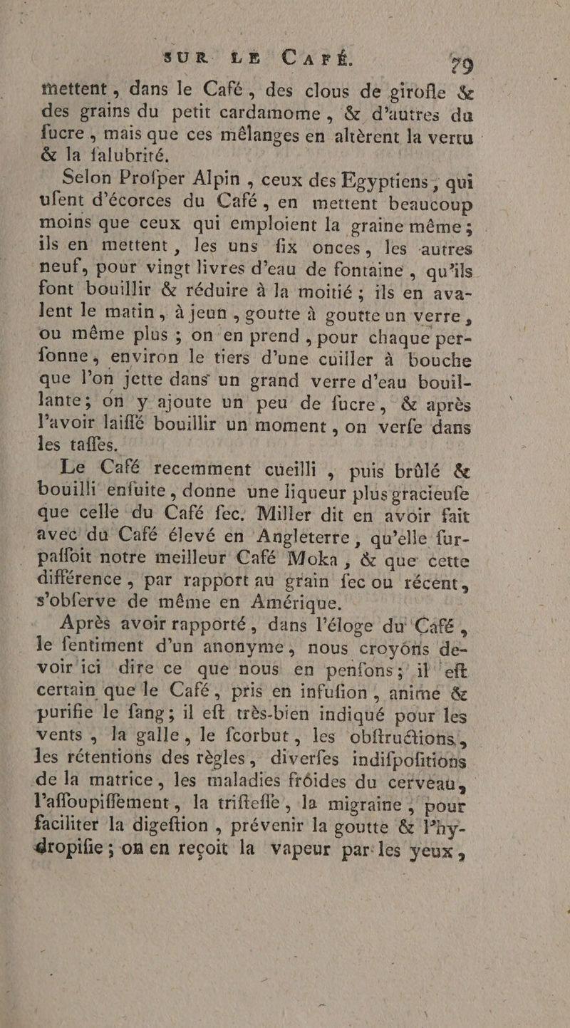 mettent , dans le Café, des clous de girofle &amp; des grains du petit cardamome , &amp; d’autres da fucre , mais que ces mêlanges en altèrent la vertu &amp; la falubriré. | | Selon Profper Alpin , ceux des Egyptiens ; qui ufent d’écorces du Café, en mettent beaucoup moins que ceux qui emploient la graine même ; ils en mettent, les uns fix onces, les autres neuf, pour vingt livres d’eau de fontaine, qu'ils font bouillir &amp; réduire à la moitié : ils en ava- lent le matin, à jeun , goutte à goutteun verre, ou même plus ; on en prend , pour chaque per- fonne, environ le tiers d’une cuiller à bouche que l’on jette dans un grand verre d’eau bouil- lante; on y ajoute un peu de fucre, &amp; après VPavoir laiflé bouillir un moment , on verle dans les tafles. Le Café recemment cueilli | puis brûlé &amp; bouilli enfuite, donne une liqueur plus gracieufe que celle du Café fec. Miller dit en avoir fait avec du Café élevé en Angléterre, qu’elle fur- pañloit notre meilleur Café Moka , &amp; que cette différence ; par rapport au grain fec on récent, s’oblerve de même en Amérique. Après avoir rapporté, dans l'éloge du Cafe, le fentiment d’un anonyme, nous croyônis de- voir ici dire ce que nous en penfons: il ‘eft certain que le Café, pris en infufion , anime &amp; purifie le fang ; il eft très-bien indiqué pour les vents , la galle, le fcorbut, les obftru&amp;ions, les rétentions des règles, diverfes indifpoñitions de la matrice, les maladies frôides du cerveau, lafloupiffément, la triftefle, la migraine , pour faciliter la digeftion , prévenir la goutte &amp; l’hy- dropifie ; on en reçoit la vapeur par:les yeux,