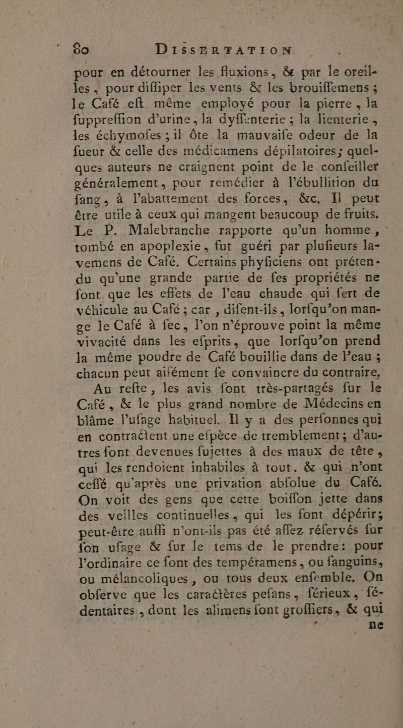 pour en détourner les fluxions, &amp;e par Îe oreil- les, pour difliper les vents &amp; les brouiffemens ; le Café eft même employé pour la pierre, la fuppreffion d'urine, la dyffenterie ; Ja lienterie , les échymolfes ; il Ôte la mauvaife odeur de la fueur &amp; celle des médicamens dépilatoires ; quel- ques auteurs ne craignent point de le conieiller généralement, pour remédier à l’ébullition du fang, à l’abattement des forces, &amp;c. Il peut être utile à ceux qui mangent beaucoup de fruits. Le P. Malebranche rapporte qu’un homme, tombé en apoplexie, fut guéri par plufieurs la- vemens de Café. Certains phyficiens ont préten- du qu'une grande partie de fes propriétés ne font que les effets de l’eau chaude qui fert de véhicule au Café ; car , difent-ils, lorfqu’on man- ge le Café à fec, l’on n’éprouve point la même vivacité dans les efprits, que lorfqu’on prend la même poudre de Café bouillie dans de l'eau ; chacun peut aifément fe convaincre du contraire, Au refte, les avis font très-partagés fur Île Café, &amp; le plus grand nombre de Médecins en blâme l’ufage habituel. Il y a des perfonnes qui en contraétent une efpèce de tremblement; d’au- tres font devenues fuiettes à des maux de tête, qui les rendoient inbabiles à tout. &amp; qui n'ont ceffé qu'après une privation abfolue du Café. On voit des gens que cette boiffon jette dans des veilles continuelles, qui les font dépérirs peut-êire auf n’ont-ils pas été affez réfervés fur fon ufage &amp; fur le tems de le prendre: pour l'ordinaire ce font des tempéramens, ou fanguins, ou mélancoliques, ou tous deux enfemble. On obferve que les caraétères pefans, férieux, fé- dentaires , dont les alimens font grofliers, &amp; qui ? ne