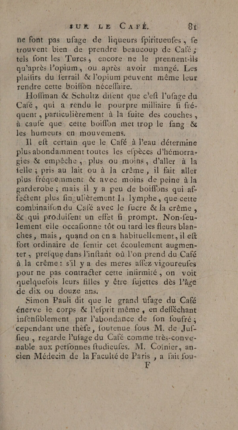 ñe font pas ufage de liqueurs fpiritueufes, fe trouvent bien de prendre beaucoup de Café ; tels font les Turcs; encore ne le prennent-ils qu'après l’opilum, ou après avoir mangé. Les plaifirs du ferrail & l’opium peuvent même leur rendre cette boiflon néceflaire. Hoffman & Schultz dient que c’eft l’ufage du Café, qui a rendu le pourpre milliaire fi fré- quent , particulièrement à la fuite des couches, à caule que cétte boïflon met trop le fang & les humeurs en mouvemens. | Il eft certain que le Café à l’eau détermine plus abondamment toutes les efpèces d’hémorra- giés & empêche ;. plus ou moiïhs, d’aller à la {elle ; pris au lait ou à Ja crême, il fait aller plus fréquemment & avec moins de peine à la garderobe ; mais il y a peu de boiffons qui af- feétent plus finsulièrement la lymphe, que cette combinaïlon du Café avec le fucre & la crême, & qui produilent un effet fi prompt. Non-feu- lement eile occafionne tôt ou tard les fleurs blan- ches, mais, quandon en a habituellement, il eft fort ordinaire de fentir cet écoulement augmen- ter, preique dans l'inftant où l’on prend du Café à la crème: s'il ya des meres aflez vigoureufes pour ne pas contracter cette inhrmité , on voit quelquefois leurs filles y être fujettes dès l’âge de dix ou douze ans, Simon Pauli dit que le grand ufage du Café énerve Île corps & l’efprit même , en defléchant infchfblement par l'abondance de fon foufré ; ‘cependant une thèfe, foutenue fous M. de Juf- fieu , regarde Pufage du Café comme très-conve- nable aux perlfonnes ftudieufes. M. Coinier, an- cien Médecin de la Faculté de Paris , a fait fou-