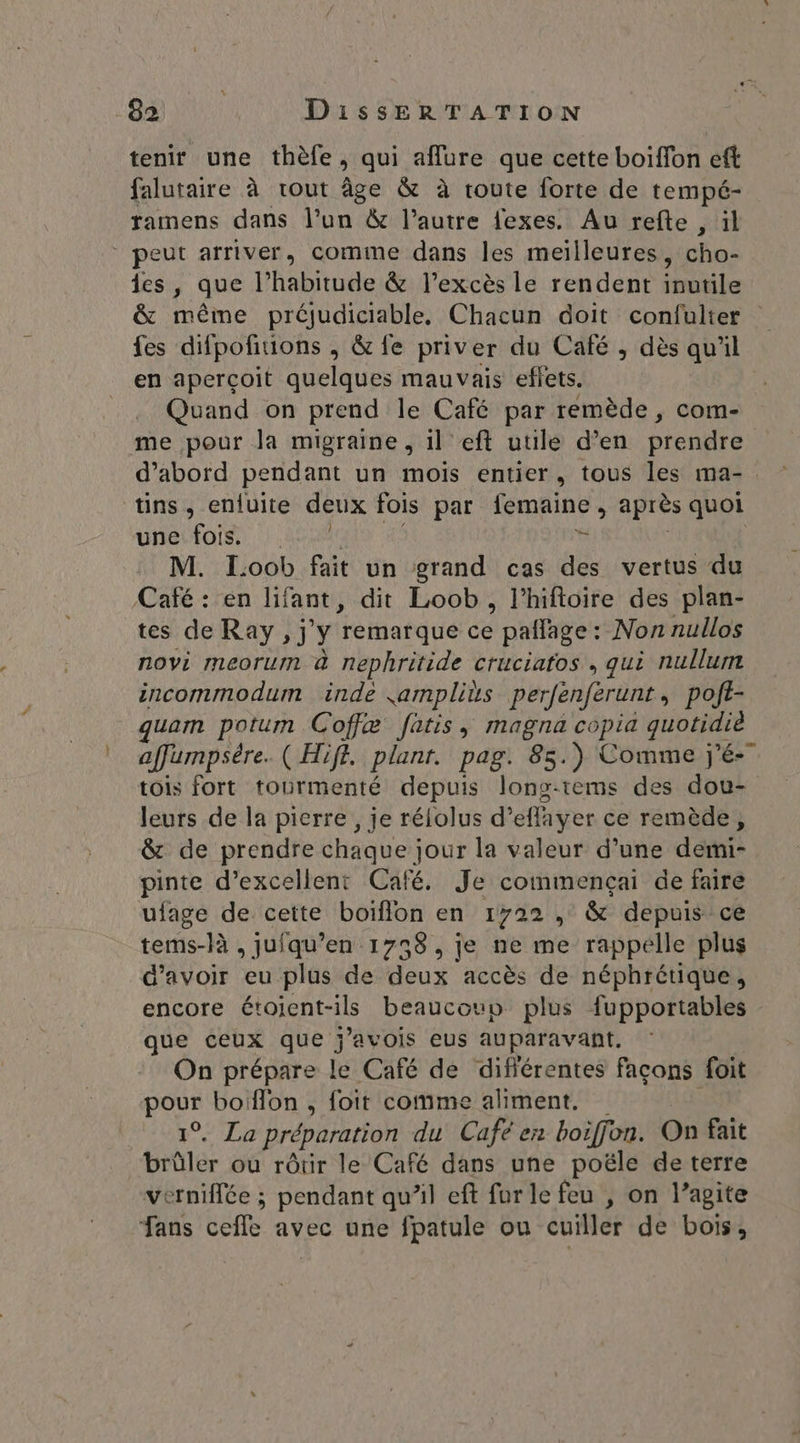 tenir une thèfe ; qui aflure que cette boiffon eft faluraire à tout âge &amp; à route forte de tempé- ramens dans l’un &amp; l’autre fexes. Au refte , ül peut arriver, comme dans les meilleures, cho- les, que l’habitude &amp; l'excès le rendent inutile &amp; même préjudiciable, Chacun doit confulter fes difpofiuons , &amp; fe priver du Café , dès qu'il en aperçoit quelques mauvais effets. Quand on prend le Café par remède, com- me pour la migraine , il eft utile d’en Prendre d’abord pendant un mois entier, tous les ma- tins, enfuite deux fois par femaine , après quoi uneifois, |. # M. Loob fait un grand cas des vertus du Café : en lifant, dit Loob, lhiftoire des plan- tes de Ray, j 4 ‘remarque ce paflage: Non nullos novi meorum à nephritide cruciatos, qui nullum incommodum inde jamplits perfènférunt pojt- _quam potum Coffæ fatis, magna copia quotidié. affumpsére. ( Hife. plant. pag. 85. ) Comme j'é- tois fort tourmenté depuis long-tems des dou- leurs de la pierre, je rélolus d’ effayer ce remède, &amp; de prendre chaque jour la valeur d’une demi- pinte d’excellent Café, Je commençai de faire ufage de cette boïflon en 1722 , &amp; depuis ce tems-là , juiqu’en 1738, je ne me rappelle plus d’avoir eu plus de deux accès de néphrétique, encore étoient-ils beaucoup plus fupportables que ceux que j'avois eus auparavant. On prépare le Café de différentes façons foit pour boïflon , foit comme aliment. Le préparation du Cafe en boiffon. On fait brûler ou rôtir le Café dans une poële de terre verniffée ; pendant qu’il eft fur le feu , on l’agite Fans cefle avec une fpatule ou cuiller de bois,