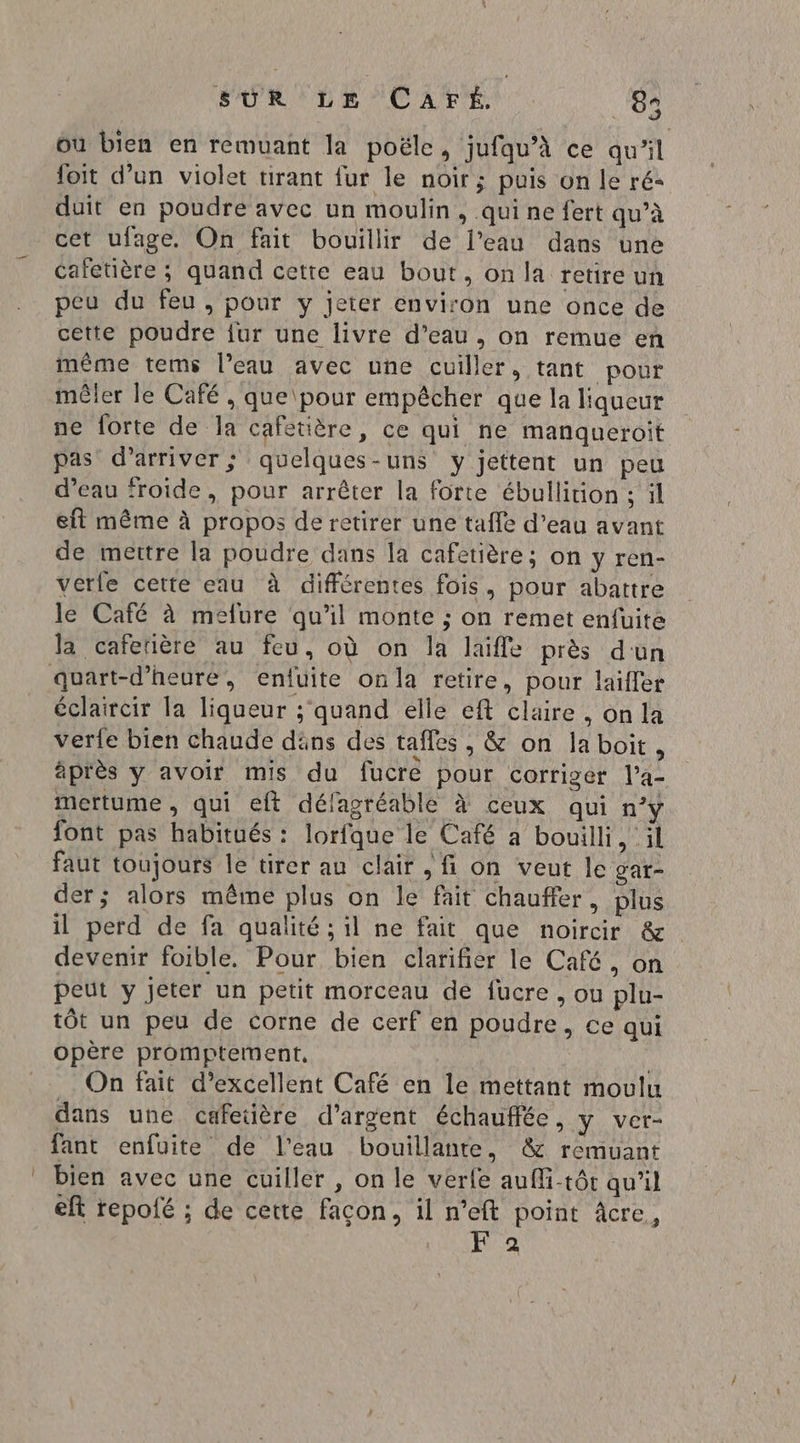 où bien en remuant la poële, jufqu’à ce qu'il foit d’un violet tirant fur le noir; puis on le ré duit en poudre avec un moulin, qui ne fert qu’à cet ufage. On fait bouillir de l’eau dans une cafetière ; quand cette eau bout, on la retire un peu du feu, pour y jeter environ une once de cette poudre {ur une livre d’eau , on remue en même tems l’eau avec une cuiller, tant pour mêler le Café , que\pour empêcher que la liqueur ne forte de la cafetière, ce qui ne manqueroit pas d'arriver; quelques-uns y jettent un peu d’eau ‘roide, pour arrêter la forte ébullition ; il eft même à propos de retirer une taffe d’eau avant de mettre la poudre dans la cafetière; on y ren- verfe cette eau à différentes fois, pour abattre le Café à melure qu'il monte ; on remet enfuite la cafeñère au feu, où on la laiffe près d'un éclaircir la liqueur ;'quand elle eft claire, on la vere bien chaude däns des tafles , &amp; on laboit, äprès y avoir mis du fucre pour corriger l’a- mertume , qui eft défagréable à ceux qui n°y font pas habitués : lorfque le Café a bouilli, il faut toujours le tirer au clair , fi on veut le gar- der; alors même plus on le fait chauffer, plus il perd de fa qualité ; il ne fait que noircir &amp; devenir foible. Pour bien clarifier le Café, on peut y jeter un petit morceau de fucre , ou plu- tôt un peu de corne de cerf en poudre, ce qui opère promptement, | On fait d’excellent Café en le mettant moulu dans une cafetière d'argent échauflée, y ver- fant enfuite de l'eau bouillante, &amp; remuant bien avec une cuiller , on le verfe auffi-tôt qu'il eft repofé ; de cette façon, il n’eft point âcre, F 2