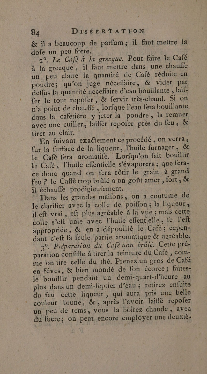 &amp; il a beaucoup de parfum; il faut mettre Îa dofe un peu forte. n°, Le Café à la grecque. Pour faire le Café à la grecque, il faut mettre dans une chaufle un peu claire la quantité de Café réduite en poudre; qu’on juge néceflaire, &amp; vider par deflus la quantité néceflaire d’eau bouillante , laif- {er le tout repofer, &amp; fervir très-chaud. Si on n’a point de chauffé , lorfque l’eau fera bouillante dans la cafetière y jeter la poudre, la remuer avec une cuiller, laifler repoler près du feu, &amp; tirer au clair. En fuivant exaétement ce procédé , on verra, fur la furface de la liqueur, l'huile furnager, &amp; le Café fera aromatifé. Lorfqu'on fait bouillir le Café, l'huile effentielle s’évaporera ; que fera- ce donc quand on fera rôtir le grain à grand feu ? le Café trop brûlé a un goût amer, fort , &amp;: il échauffe prodigieufement. | * Dans les grandes mailons, on a coutume de le clarifier avec la colle de poiflon; la liqueur, left vrai, eft plus agréable à la vue ; mais cette colle s’eft unie avec l'huile effentielle, fe left appropriée, &amp; en a dépouillé le Café; cepen- dant c’eft fa feule partie aromatique &amp; agréable. n°. Préparation du Café non brûle. Cette pré- paration confifte à tirer la teinture du Café , com- me ontire celle du thé. Prenezun gros de Café en féves, &amp; bien mondé de fon écorce; faites- le bouillir pendant un demi-quart-d’heure au plus dans un demi-feptier d’eau ; reurez enfuite du feu cette liqueur, qui aura pris une belle couleur brune, &amp;, après l'avoir laiflé repoler un peu de tems, vous la boirez chaude , avec du fucre; on peut encore employer une deuxiè-
